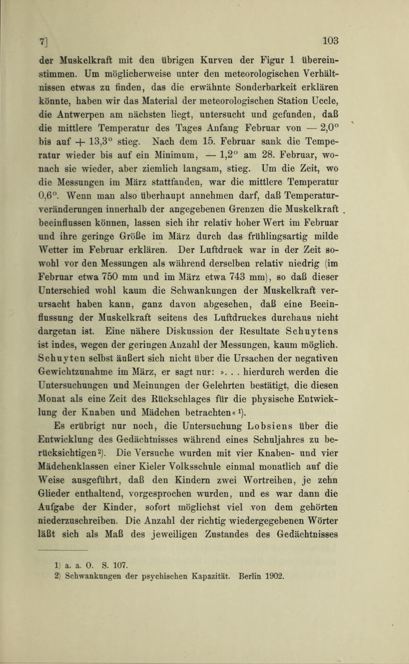 7] der Muskelkraft mit den übrigen Kurven der Figur 1 tiberein- stimmen. Um möglicherweise unter den meteorologischen Verhält- nissen etwas zu finden, das die erwähnte Sonderbarkeit erklären könnte, haben wir das Material der meteorologischen Station Uccle, die Antwerpen am nächsten liegt, nntersucht und gefunden, daß die mittlere Temperatur des Tages Anfang Februar von — 2,0® bis auf H- 13,3® stieg. Nach dem 15. Februar sank die Tempe- ratur wieder bis auf ein Minimum, — 1,2® am 28. Februar, wo- nach sie wieder, aber ziemlich langsam, stieg. Um die Zeit, wo die Messungen im März stattfanden, war die mittlere Temperatur 0,6®. Wenn man also überhaupt annehmen darf, daß Temperatur- veränderungen innerhalb der angegebenen Grenzen die Muskelkraft beeinflussen können, lassen sich ihr relativ hoher Wert im Februar und ihre geringe Größe im März durch das frühlingsartig milde Wetter im Februar erklären. Der Luftdruck war in der Zeit so- wohl vor den Messungen als während derselben relativ niedrig (im Februar etwa 750 mm und im März etwa 743 mm), so daß dieser Unterschied wohl kaum die Schwankungen der Muskelkraft ver- ursacht haben kann, ganz davon abgesehen, daß eine Beein- flussung der Muskelkraft seitens des Luftdruckes durchaus nicht dargetan ist. Eine nähere Diskussion der Resultate Schuytens ist indes, wegen der geringen Anzahl der Messungen, kaum möglich. Schuyten selbst äußert sich nicht über die Ursachen der negativen Gewichtzunahme im März, er sagt nur: ». . . hierdurch werden die Untersuchungen und Meinungen der Gelehrten bestätigt, die diesen Monat als eine Zeit des Rückschlages für die physische Entwick- lung der Knaben und Mädchen betrachten« i). Es erübrigt nur noch, die Untersuchung Lobsiens über die Entwicklung des Gedächtnisses während eines Schuljahres zu be- rücksichtigen 2). Die Versuche wurden mit vier Knaben- und vier Mädchenklassen einer Kieler Volksschule einmal monatlich auf die Weise ausgeführt, daß den Kindern zwei Wortreihen, je zehn Glieder enthaltend, vorgesprochen wurden, und es war dann die Aufgabe der Kinder, sofort möglichst viel von dem gehörten niederzuschreiben. Die Anzahl der richtig wiedergegebenen Wörter läßt sich als Maß des jeweiligen Zustandes des Gedächtnisses 1) a. a. 0. S. 107. 2) Schwankungen der psychischen Kapazität. Berlin 1902.