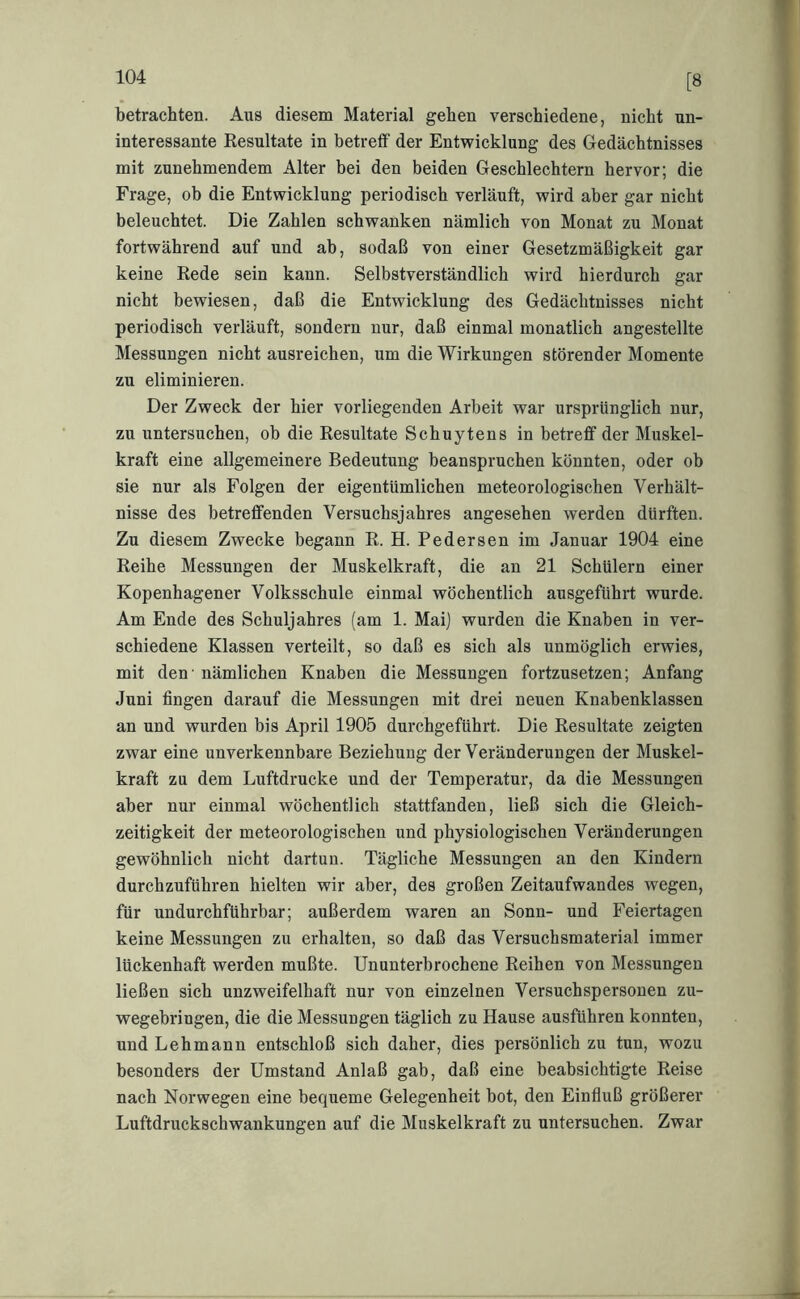 [8 betrachten. Aus diesem Material gehen verschiedene, nicht un- interessante Kesultate in betreflf der Entwicklung des Gedächtnisses mit zunehmendem Alter bei den beiden Geschlechtern hervor; die Frage, ob die Entwicklung periodisch verläuft, wird aber gar nicht beleuchtet. Die Zahlen schwanken nämlich von Monat zu Monat fortwährend auf und ab, sodaß von einer Gesetzmäßigkeit gar keine Kede sein kann. Selbstverständlich wird hierdurch gar nicht bewiesen, daß die Entwicklung des Gedächtnisses nicht periodisch verläuft, sondern nur, daß einmal monatlich angestellte Messungen nicht ausreichen, um die Wirkungen störender Momente zu eliminieren. Der Zweck der hier vorliegenden Arbeit war ursprünglich nur, zu untersuchen, ob die Resultate Schuytens in betreff der Muskel- kraft eine allgemeinere Bedeutung beanspruchen könnten, oder ob sie nur als Folgen der eigentümlichen meteorologischen Verhält- nisse des betreffenden Versuchsjahres angesehen werden dürften. Zu diesem Zwecke begann R. H. Federsen im Januar 1904 eine Reihe Messungen der Muskelkraft, die an 21 Schülern einer Kopenhagener Volksschule einmal wöchentlich ausgeführt wurde. Am Ende des Schuljahres (am 1. Mai) wurden die Knaben in ver- schiedene Klassen verteilt, so daß es sich als unmöglich erwies, mit den' nämlichen Knaben die Messungen fortzusetzen; Anfang Juni fingen darauf die Messungen mit drei neuen Knabenklassen an und wurden bis April 1905 durchgeführt. Die Resultate zeigten zwar eine unverkennbare Beziehung der Veränderungen der Muskel- kraft zu dem Luftdrucke und der Temperatur, da die Messungen aber nur einmal wöchentlich stattfanden, ließ sich die Gleich- zeitigkeit der meteorologischen und physiologischen Veränderungen gewöhnlich nicht dartun. Tägliche Messungen an den Kindern durchzuführen hielten wir aber, des großen Zeitaufwandes wegen, für undurchführbar; außerdem waren an Sonn- und Feiertagen keine Messungen zu erhalten, so daß das Versuchsmaterial immer lückenhaft werden mußte. Ununterbrochene Reihen von Messungen ließen sich unzweifelhaft nur von einzelnen Versuchspersonen zu- wegebringen, die die Messungen täglich zu Hause ausführen konnten, und Lehmann entschloß sich daher, dies persönlich zu tun, wozu besonders der Umstand Anlaß gab, daß eine beabsichtigte Reise nach Norwegen eine bequeme Gelegenheit bot, den Einfluß größerer Luftdrucksehwankungen auf die Muskelkraft zu untersuchen. Zwar