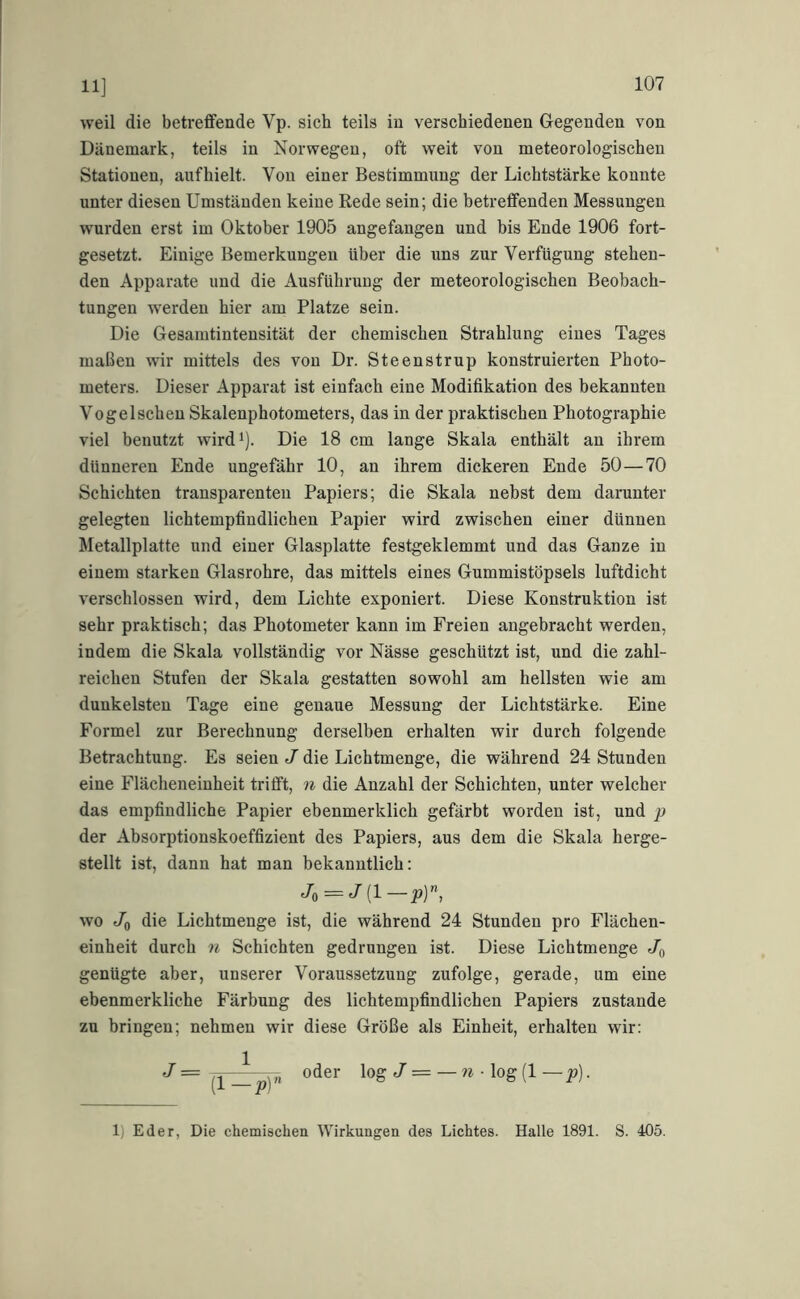 11] weil die betreffende Vp. sich teils in verschiedenen Gegenden von Dänemark, teils in Norwegen, oft weit von meteorologischen Stationen, auf hielt. Von einer Bestimmung der Lichtstärke konnte unter diesen Umständen keine Rede sein; die betretfenden Messungen wurden erst im Oktober 1905 angefangen und bis Ende 1906 fort- gesetzt. Einige Bemerkungen über die uns zur Verfügung stehen- den Apparate und die Ausführung der meteorologischen Beobach- tungen werden hier am Platze sein. Die Gesamtintensität der chemischen Strahlung eines Tages maßen wir mittels des von Dr. Steenstrup konstruierten Photo- meters. Dieser Apparat ist einfach eine Modifikation des bekannten Vogelschen Skalenphotometers, das in der praktischen Photographie viel benutzt wirdi). Die 18 cm lange Skala enthält an ihrem dünneren Ende ungefähr 10, an ihrem dickeren Ende 50—70 Schichten transparenten Papiers; die Skala nebst dem darunter gelegten lichtempfindlichen Papier wird zwischen einer dünnen Metallplatte und einer Glasplatte festgeklemmt und das Ganze in einem starken Glasrohre, das mittels eines Gummistöpsels luftdicht verschlossen wird, dem Lichte exponiert. Diese Konstruktion ist sehr praktisch; das Photometer kann im Freien angebracht werden, indem die Skala vollständig vor Nässe geschützt ist, und die zahl- reichen Stufen der Skala gestatten sowohl am hellsten wie am dunkelsten Tage eine genaue Messung der Lichtstärke. Eine Formel zur Berechnung derselben erhalten wir durch folgende Betrachtung. Es seien J die Lichtmenge, die während 24 Stunden eine Flächeneinheit trifft, n die Anzahl der Schichten, unter welcher das empfindliche Papier ehenmerklich gefärbt worden ist, und p der Absorptionskoeffizient des Papiers, aus dem die Skala herge- stellt ist, dann hat man bekanntlich: Jo = wo Jo die Lichtmenge ist, die während 24 Stunden pro Flächen- einheit durch n Schichten gedrungen ist. Diese Lichtmenge Jo genügte aber, unserer Voraussetzung zufolge, gerade, um eine ebenmerkliche Färbung des lichtempfindlichen Papiers zustande zu bringen; nehmen wir diese Größe als Einheit, erhalten wir: J = oder log J = — • log (1 — _p). 1) Eder, Die chemischen Wirkungen des Lichtes. Halle 1891. S. 405.