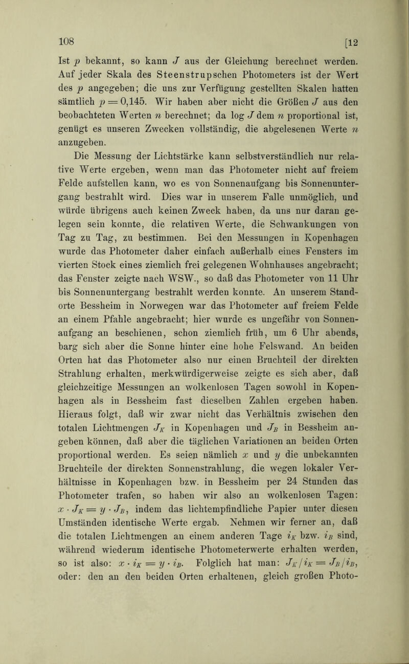 [12 Ist p bekannt, so kann J aus der Gleichung berechnet werden. Auf jeder Skala des Steenstrupschen Photometers ist der Wert des p angegeben; die uns zur Verfügung gestellten Skalen batten sämtlich ^9 = 0,145. Wir haben aber nicht die Größen J aus den beobachteten Werten n berechnet; da log J dem n proportional ist, genügt es unseren Zwecken vollständig, die abgelesenen Werte n anzugeben. Die Messung der Lichtstärke kann selbstverständlich nur rela- tive Werte ergeben, wenn man das Photometer nicht auf freiem Felde aufstelleu kann, wo es von Sonnenaufgang bis Sonnenunter- gang bestrahlt wird. Dies war in unserem Falle unmöglich, und würde übrigens auch keinen Zweck haben, da uns nur daran ge- legen sein konnte, die relativen Werte, die Schwankungen von Tag zu Tag, zu bestimmen. Bei den Messungen in Kopenhagen wurde das Photometer daher einfach außerhalb eines Fensters im vierten Stock eines ziemlich frei gelegenen Wohnhauses angebracht; das Fenster zeigte naeh WSW., so daß das Photometer von 11 Uhr bis Sonnenuntergang bestrahlt werden konnte. An unserem Stand- orte Bessheim in Norwegen war das Photometer auf freiem Felde an einem Pfahle angebracht; hier wurde es ungefähr von Sonnen- aufgang an beschienen, schon ziemlich früh, um 6 Uhr abends, barg sich aber die Sonne hinter eine hohe Felswand. An beiden Orten hat das Photometer also nur einen Bruchteil der direkten Strahlung erhalten, merkwürdigerweise zeigte es sich aber, daß gleichzeitige Messungen an wolkenlosen Tagen sowohl in Kopen- hagen als in Bessheim fast dieselben Zahlen ergeben haben. Hieraus folgt, daß wir zwar nicht das Verhältnis zwischen den totalen Lichtmengen Jk in Kopenhagen und in Bessheim an- geben können, daß aber die täglichen Variationen an beiden Orten proportional werden. Es seien nämlich x und ij die unbekannten Bruchteile der direkten Sonnenstrahlung, die wegen lokaler Ver- hältnisse in Kopenhagen bzw. in Bessheim per 24 Stunden das Photometer trafen, so haben wir also an wolkenlosen Tagen: X ■ Jk= y • Jb-, indem das lichtempfindliche Papier unter diesen Umständen identische Werte ergab. Nehmen wir ferner an, daß die totalen Lichtmengen an einem anderen Tage bzw. iß sind, während wiederum identische Photometerwerte erhalten werden, so ist also: x ■ iR — y • iß- Folglich hat man: JKliK=JBliBi oder: den an den beiden Orten erhaltenen, gleich großen Photo-