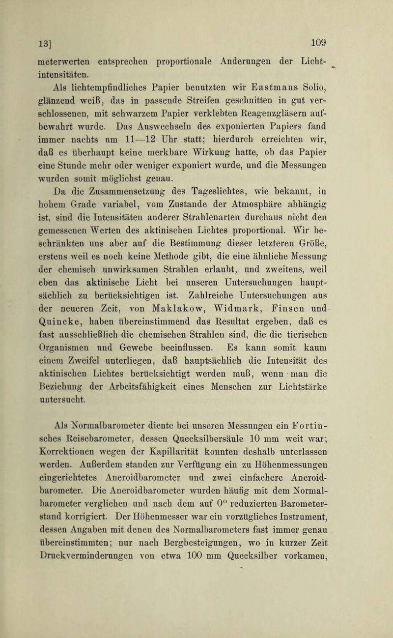 13] meterwerten entsprechen proportionale Änderungen der Licht- intensitäten. Als lichtempfindliches Papier benutzten wir Eastmans Solio, glänzend weiß, das in passende Streifen geschnitten in gut ver- schlossenen, mit schwarzem Papier verklebten Reagenzgläsern auf- bewahrt wurde. Das Auswechseln des exponierten Papiers fand immer nachts um 11—12 Uhr statt; hierdurch erreichten wir, daß es überhaupt keine merkbare Wirkung hatte, ob das Papier eine Stunde mehr oder weniger exponiert wurde, und die Messungen wurden somit möglichst genau. Da die Zusammensetzung des Tageslichtes, wie bekannt, in hohem Grade variabel, vom Zustande der Atmosphäre abhängig ist, sind die Intensitäten anderer Strahlenarten durchaus nicht den gemessenen Werten des aktinischen Lichtes proportional. Wir be- schränkten uns aber auf die Bestimmung dieser letzteren Größe, erstens weil es noch keine Methode gibt, die eine ähnliche Messung der chemisch unwirksamen Strahlen erlaubt, und zweitens, weil eben das aktinische Licht bei unseren Untersuchungen haupt- sächlich zu berücksichtigen ist. Zahlreiche Untersuchungen aus der neueren Zeit, von Maklakow, Widmark, Einsen und Quincke, haben übereinstimmend das Resultat ergeben, daß es fast ausschließlich die chemischen Strahlen sind, die die tierischen Organismen und Gewebe beeinflussen. Es kann somit kaum einem Zweifel unterliegen, daß hauptsächlich die Intensität des aktinischen Lichtes berücksichtigt werden muß, wenn man die Beziehung der Arbeitsfähigkeit eines Menschen zur Lichtstärke untersucht. Als Normalbarometer diente bei unseren Messungen ein Fortin- sches Reisebarometer, dessen Quecksilbersäule 10 mm weit war; Korrektionen wegen der Kapillarität konnten deshalb unterlassen werden. Außerdem standen zur Verfügung ein zu Höhenmessungen eingerichtetes Aneroidbarometer und zwei einfachere Aneroid- barometer. Die Aneroidbarometer wurden häufig mit dem Normal- barometer verglichen und nach dem auf 0° reduzierten Barometer- stand korrigiert. Der Höhenmesser war ein vorzügliches Instrument, dessen Angaben mit denen des Normalbarometers fast immer genau übereinstimmten; nur nach Bergbesteigungen, wo in kurzer Zeit Druckverminderungen von etwa 100 mm Quecksilber vorkamen.