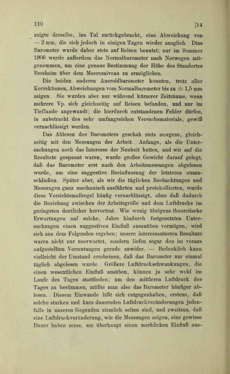 [14 zeigte derselbe, ins Tal zurückgebracht, eine Abweichung von — 2 mm, die sich jedoch in einigen Tagen wieder ausglich. Dies Barometer wurde daher stets auf Reisen benutzt; nur im Sommer 1906 wurde außerdem das Normalbarometer nach Norwegen mit- genommen, um eine genaue Bestimmung der Höhe des Standortes Bessheim über dem Meeresniveau zu ermöglichen. Die beiden anderen Aneroidbarometer konnten, trotz aller Korrektionen, Abweichungen vom Normalbarometer bis zu ±1,5 mm zeigen. Sie wurden aber nur während kürzerer Zeiträume, wenn mehrere Vp. sich gleichzeitig auf Reisen befanden, und nur im Tieflande angewandt; die hierdurch entstandenen Fehler dürfen, in anbetracht des sehr umfangreichen Versuchsmaterials, gewiß vernachlässigt werden. Das Ablesen des Barometers geschah stets morgens, gleich- zeitig mit den Messungen der Arbeit. Anfangs, als die Unter- suchungen noch das Interesse der Neuheit hatten, und wir auf die Resultate gespannt waren, wurde großes Uewicht darauf gelegt, daß das Barometer erst nach den Arbeitsmessungen abgelesen wurde, um eine suggestive Beeinflussung der letzteren auszu- schließen. Später aber, als wir die täglichen Beobachtungen und Messungen ganz mechanisch ausführten und protokollierten, wurde diese Vorsichtsmaßregel häufig vernachlässigt, ohne daß dadurch die Beziehung zwischen der Arbeitsgröße und dem Luftdrucke im geringsten deutlicher hervortrat. Wie wenig übrigens theoretische Erwartungen auf solche, Jahre hindurch fortgesetzten Unter- suchungen einen suggestiven Einfluß auszuüben vermögen, wird sich aus dem Folgenden ergeben; unsere interessantesten Resultate waren nicht nur unerwartet, sondern liefen sogar den im voraus aufgestellten Vermutungen gerade zuwider. — Bedenklich kann vielleicht der Umstand erscheinen, daß das Barometer nur einmal täglich abgelesen wurde. Größere Luftdruckschwankungen, die einen wesentlichen Einfluß ausüben, können ja sehr wohl im Laufe des Tages stattfinden; um den mittleren Luftdruck des Tages zu bestimmen, müßte man also das Barometer häufiger ab- lesen. Diesem Einwande läßt sich entgegenhalten, erstens, daß solche starken und kurz dauernden Luftdruckveränderungen jeden- falls in unseren Gegenden ziemlich selten sind, und zweitens, daß eine Luftdruckveränderung, wie die Messungen zeigen, eine gewisse Dauer haben muss, um überhaupt einen merklichen Einfluß aus-