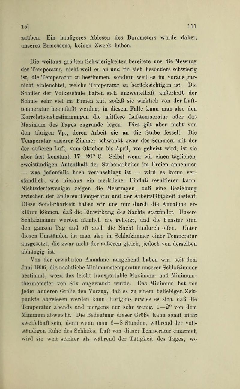 15] zuüben. Ein häufigeres Ablesen des Barometers würde daher, unseres Ermessens, keinen Zweck haben. Die weitaus größten Schwierigkeiten bereitete uns die Messung der Temperatur, nicht weil es an und für sich besonders schwierig ist, die Temperatur zu bestimmen, sondern weil es im voraus gar- nicht einleuchtet, welche Temperatur zu berücksichtigen ist. Die Schüler der Volksschule halten sich unzweifelhaft außerhalb der Schule sehr viel im Freien auf, sodaß sie wirklich von der Luft- temperatur beeinflußt werden; in diesem Falle kann man also den Korrelationsbestimmungen die mittlere Lufttemperatur oder das Maximum des Tages zugrunde legen. Dies gilt aber nicht von den übrigen Vp., deren Arbeit sie an die Stube fesselt. Die Temperatur unserer Zimmer schwankt zwar des Sommers mit der der äußeren Luft, vom Oktober bis April, wo geheizt wird, ist sie aber fast konstant, 17—20° C. Selbst wenn wir einen täglichen, zweistündigen Aufenthalt der Stubenarbeiter im Freien annehmen — was jedenfalls hoch veranschlagt ist — wird es kaum ver- ständlich, wie hieraus ein merklicher Einfluß resultieren kann. Nichtsdestoweniger zeigen die Messungen, daß eine Beziehung zwischen der äußeren Temperatur und der Arbeitsfähigkeit besteht. Diese Sonderbarkeit haben wir uns nur durch die Annahme er- klären können, daß die Einwirkung des Nachts stattfindet. Unsere Schlafzimmer werden nämlich nie geheizt, und die Fenster sind den ganzen Tag und oft auch die Nacht hindurch olfen. Unter diesen Umständen ist man also im Schlafzimmer einer Temperatur ausgesetzt, die zwar nicht der äußeren gleich, jedoch von derselben abhängig ist. Von der erwähnten Annahme ausgehend haben wir, seit dem Juni 1906, die nächtliche Minimumstemperatur unserer Schlafzimmer bestimmt, wozu das leicht transportable Maximum- und Minimum- thermometer von Six angewandt wurde. Das Minimum hat vor jeder anderen Größe den Vorzug, daß es zu einem beliebigen Zeit- punkte abgelesen werden kann; übrigens erwies es sich, daß die Temperatur abends und morgens nur sehr wenig, 1—2° von dem Minimum abweicht. Die Bedeutung dieser Größe kann somit nicht zweifelhaft sein, denn wenn man 6—8 Stunden, während der voll- ständigen Ruhe des Schlafes, Luft von dieser Temperatur einatmet, wird sie weit stärker als während der Tätigkeit des Tages, wo