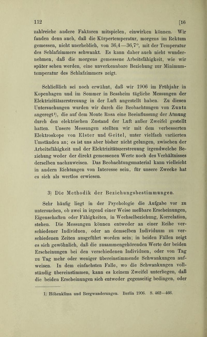 zahlreiche andere Faktoren mitspieleii, ein wirken können. Wir fanden denn auch, daß die Körpertemperatur, morgens im Rektum gemessen, nicht unerheblich, von 36,4—36,7°, mit der Temperatur des Schlafzimmers schwankt. Es kann daher auch nicht wunder- nehmen, daß die morgens gemessene Arbeitsfähigkeit, wie wir später sehen werden, eine unverkennbare Beziehung zur Minimum- temperatur des Schlafzimmers zeigt. Schließlich sei noch erwähnt, daß wir 1906 im Frühjahr in Kopenhagen und im Sommer in Bessheim tägliche Messungen der Elektrizitätszerstreuung in der Luft angestellt haben. Zu diesen Untersuchungen wurden wir durch die Beobachtungen von Zuntz angeregt i), die auf dem Monte Rosa eine Beeinflussung der Atmung durch den elektrischen Zustand der Luft außer Zweifel gestellt hatten. Unsere Messungen stellten wir mit dem verbesserten Elektroskope von Elster und Geitel, unter vielfach variierten Umständen an; es ist uns aber bisher nicht gelungen, zwischen der Arbeitsfähigkeit und der Elektrizitätszerstreuung irgendwelche Be- ziehung weder der direkt gemessenen Werte noch des Verhältnisses derselben nachzuweisen. Das Beobachtungsmaterial kann vielleicht in andern Richtungen von Interesse sein, für unsere Zwecke hat es sich als wertlos erwiesen. 3) Die Methodik der Beziehungsbestimmungen. Sehr häufig liegt in der Psychologie die Aufgabe vor zu untersuchen, ob zwei in irgend einer Weise meßbare Erscheinungen, Eigenschaften oder Fähigkeiten, in Wechselbeziehung, Korrelation, stehen. Die Messungen können entweder an einer Reihe ver- schiedener Individuen, oder an demselben Individuum zu ver- schiedenen Zeiten ausgeführt worden sein; in beiden Fällen zeigt es sich gewöhnlich, daß die zusammengehörenden Werte der beiden Erscheinungen bei den verschiedenen Individuen, oder von Tag zu Tag mehr oder weniger übereinstimmende Schwankungen auf- weisen. In dem einfachsten Falle, wo die Schwankungen voll- ständig übereinstimmen, kann es keinem Zweifel unterliegen, daß die beiden Erscheinungen sich entweder gegenseitig bedingen, oder 1) Höhenklima und Bergwanderungen. Berlin 1906. S. 462—466.