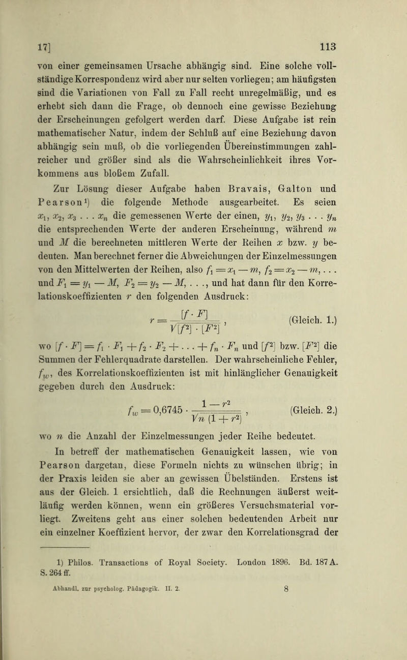 von einer gemeinsamen Ursache abhängig sind. Eine solche voll- ständige Korrespondenz wird aber nur selten vorliegen; am häufigsten sind die Variationen von Fall zu Fall recht unregelmäßig, und es erhebt sich daun die Frage, oh dennoch eine gewisse Beziehung der Erscheinungen gefolgert werden darf. Diese Aufgabe ist rein mathematischer Natur, indem der Schluß auf eine Beziehung davon abhängig sein muß, ob die vorliegenden Übereinstimmungen zahl- reicher und größer sind als die Wahrscheinlichkeit ihres Vor- kommens aus bloßem Zufall. Zur Lösung dieser Aufgabe haben Bravais, Galton und Bear so ni) die folgende Methode ausgearbeitet. Es seien Xi, ^2, x^ ... Xn die gemessenen Werte der einen, ^2» Vs ••• Vn die entsprechenden Werte der anderen Erscheinung, während m und M die berechneten mittleren Werte der Reihen x bzw. y be- deuten. Man berechnet ferner die Abweichungen der Einzelmessungen von den Mittelwerten der Reihen, also f\—x^ — m, /’2 = cc2 — • • • und — Jf, F‘i = y2 — Jf, . . ., und hat dann für den Korre- lationskoeffizienten r den folgenden Ausdruck: [f-F] V[P] ■ ’ (Gleich. 1.) wo [/■• = ü- + / 2 • i^2 + ••• + /’«• und [P] bzw. [F‘^] die Summen der Fehlerquadrate darstellen. Der wahrscheinliche Fehler, /!y,, des Korrelationskoeffizienten ist mit hinlänglicher Genauigkeit gegeben durch den Ausdruck: f„ = 0,6745 • -1 ^ . (Gleich. 2.) vn (1 -f- r2) wo 11 die Anzahl der Einzelmessungen jeder Reihe bedeutet. In betretf der mathematischen Genauigkeit lassen, wie von Pearson dargetan, diese Formeln nichts zu wünschen übrig; in der Praxis leiden sie aber an gewissen Übelständen. Erstens ist aus der Gleich. 1 ersichtlich, daß die Rechnungen äußerst weit- läufig werden können, wenn ein größeres Versuchsmaterial vor- liegt. Zweitens geht aus einer solchen bedeutenden Arbeit nur ein einzelner Koeffizient hervor, der zwar den Korrelationsgrad der 1) Philos. Transactions of Royal Society. London 1896. Bd. 187 Ä. S. 264 ff. Äbhandl. zur psycholog. Pädagogik. II. 2. 8