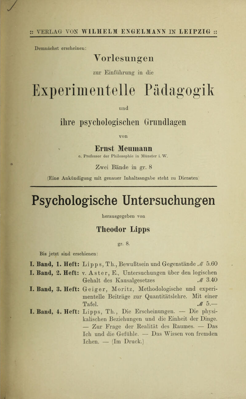 Demnächst ersclieiueu: Yorlesuiigen zur Einführung in die Experimentelle Pädagogik lind ihre psychologischen Gnmdlagen von Ernst Meiimaim 0. Professor der Philosophie in Münster i. W. Zwei Bände in gr. 8 (Eine Ankündigung mit genauer Inhaltsangabe steht zu Diensten Psychologcische Untersuchungen herausgegeben von Theodor Lipps gr. 8. Bis jetzt sind erschienen; I. Band, I. Band, I. Band, I. Band, 1. Heft; Lipps, Th., Bewußtsein und Gegenstände Jl 5.60 2. Heft: v. Aster, E., Untersuchungen über den logischen Gehalt des Kausalgesetzes Ji 3.40 3. Heft: Geiger, Moritz, Methodologische und experi- mentelle Beiträge zur Quantitätslehre. Mit einer Tafel. Ji 5.— 4. Heft: Lipps, Th., Die Erscheinungen. — Die physi- kalischen Beziehungen und die Einheit der Dinge. — Zur Frage der Realität des Baumes. — Das Ich und die Gefidile. — Das Wissen von fremden Ichen. — (Im Druck.)