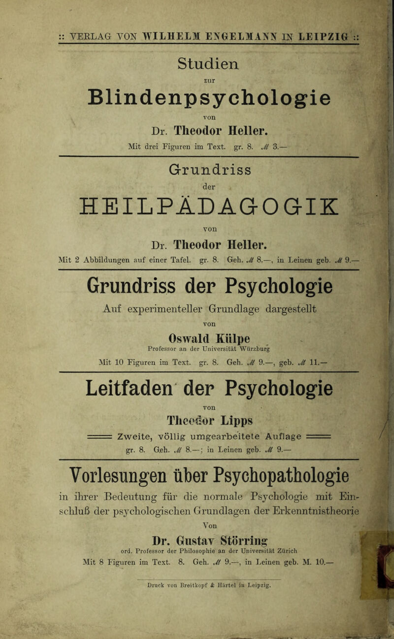 Studien zur Blindenpsychologie von Dr. Theodor Heller. Mit drei Figuren im Text. gr. 8. Jl 3.— Grundriss der HEILPÄDAaOGIK von Dr. Theodor Heller. Mit 2 Abbildungen auf einer Tafel, gr. 8. Geh. Jl 8.—, in Leinen geh. Jl 9.— Grundriss der Psychologie Auf experimenteller Grundlage dargestellt von Oswald Külpe Professor an der Universität Wtirzburg Mit 10 Figuren im Text. gr. 8. Geh. Jl 9.—, geh. Jl 11.— Leitfaden der Psychologie von Theodor Lipps == Zweite, völlig umgearbeitete Auflage == gr. 8. Geh. Jl 8.—; in Leinen geh. Jl 9.— Vorlesungen über Psychopathologie in ihrer Bedeutung für die normale Psychologie mit Ein- scliluß der psychologischen Grundlagen der Erkenntnistheorie Von Dr. Giistiiv Störriiig ord. Professor der Philosophie an der Universität Zürich Mit 8 Figuren im Text. 8. Geh. Jl 9.—, in Leinen geh. M. 10.—