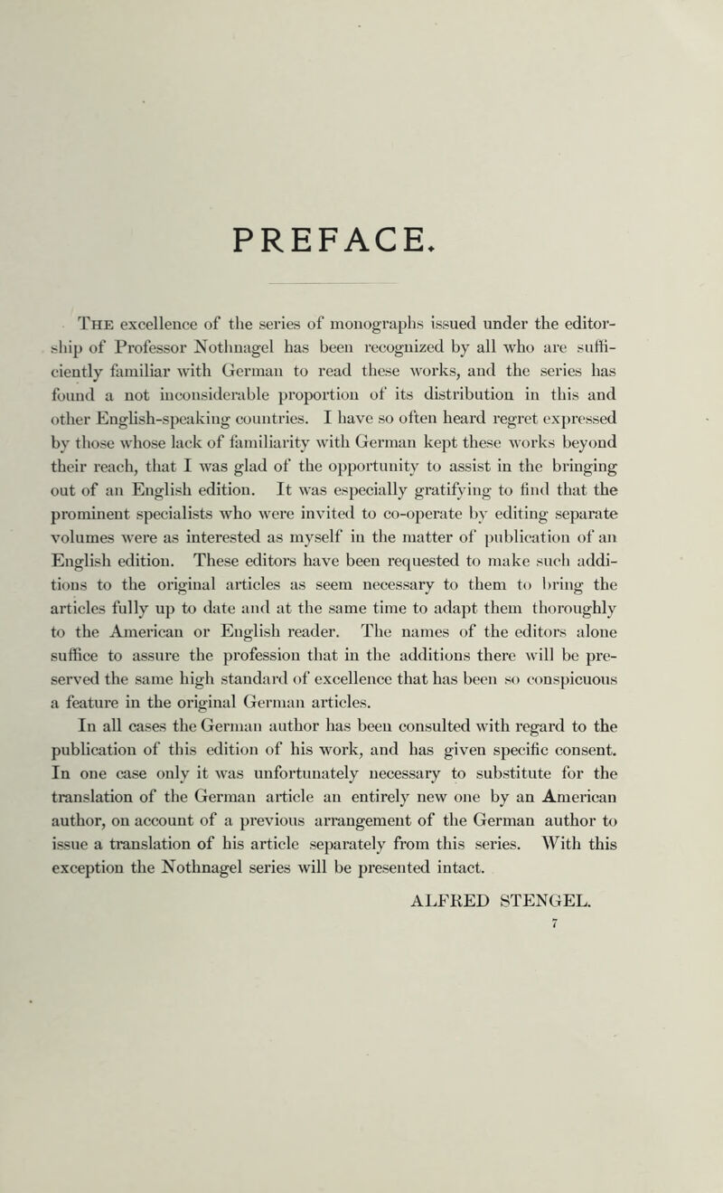 PREFACE The excellence of the series of monographs issued under the editor- ship of Professor Nothuagel has been recognized by all who are suffi- ciently familiar with German to read these works, and the series has found a not inconsiderable proportion of its distribution in this and other Enghsh-spcaking countries. I have so often heard regret expressed by those whose lack of familiarity with German kept these works beyond their reach, that I was glad of the opportunity to assist in the bringing out of an English edition. It was especially gratifying to find that the prominent specialists who were invited to co-operate by editing separate volumes were as interested as myself in the matter of ])ublication of an English edition. These editors have been requested to make such addi- tions to the original articles as seem necessary to them to bring the articles fully up to date and at the same time to adapt them thoroughly to the American or English reader. The names of the editors alone suffice to assure the profession that in the additions there \vil] be pre- served the same high standard of excellence that has been so conspicuous a feature in the original German articles. In all cases the German author has been consulted with regard to the publication of this edition of his work, and has given specific consent. In one case only it was unfortunately necessary to substitute for the translation of the German article an entirely new one by an American author, on account of a previous arrangement of the German author to issue a translation of his article separately from this series. With this exception the Nothnagel series will be presented intact. ALFRED STENGEL.