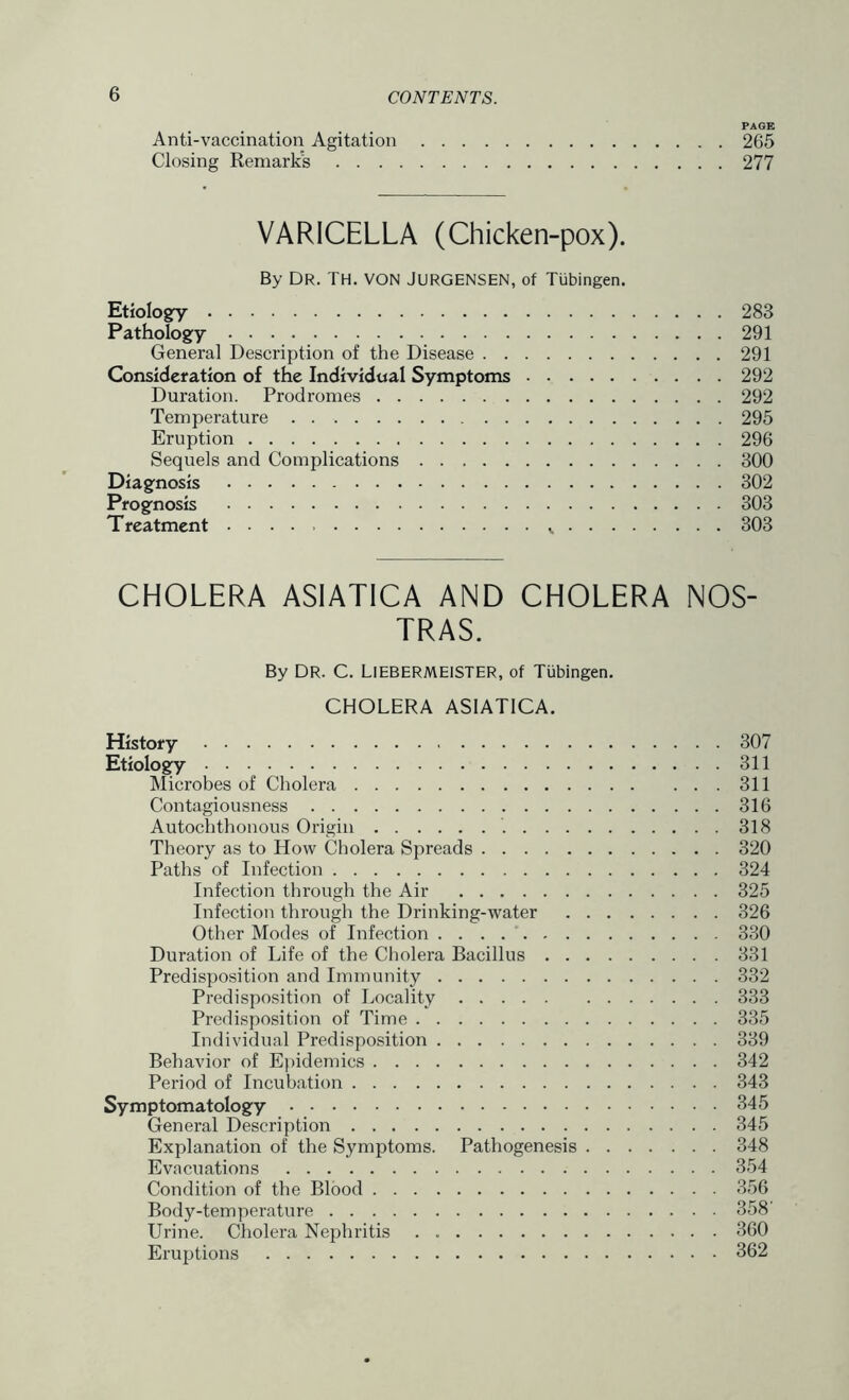PAGE Anti-vaccination Agitation 265 Closing Remarks 277 VARICELLA (Chicken-pox). By Dr. TH. von JURGENSEN, of Tubingen. Etiologry 283 Pathology 291 General Description of the Disease 291 Consideration of the Individual Symptoms 292 Duration. Prodromes 292 Temperature 295 Eruption 296 Sequels and Complications 300 Diagnosis 302 Prognosis 303 Treatment v 303 CHOLERA ASIATICA AND CHOLERA NOS- TRAS. By DR. C. LlEBERMElSTER, of Tubingen. CHOLERA ASIATICA. History 307 Etiology 311 Microbes of Cholera 311 Contagiousness 316 Autochthonous Origin 318 Theory as to How Cholera Spreads 320 Paths of Infection 324 Infection through the Air 325 Infection through the Drinking-water 326 Other Modes of Infection . . . 330 Duration of Life of the Cholera Bacillus 331 Predisposition and Immunity 332 Predisposition of Locality 333 Predisposition of Time 335 Individual Predisposition 339 Behavior of Epidemics 342 Period of Incubation 343 Symptomatology 345 General Description 345 Explanation of the Symptoms. Pathogenesis 348 Evacuations 354 Condition of the Blood 356 Body-temperature 358' Urine. Cholera Nephritis 360 Eruptions 362