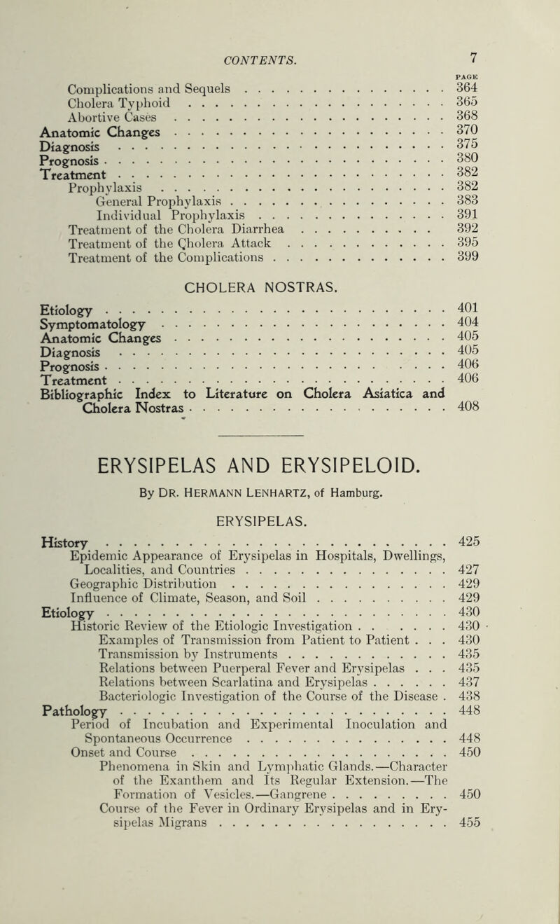 PACK Complications and Sequels 364 Cholera Ty{)hoid 365 Abortive Cases 368 Anatomic Changes 370 Diagnosis 375 Prognosis 380 Treatment 382 Prophylaxis 382 General Prophylaxis 383 Individual Prophylaxis 391 Treatment of the Cholera Diarrhea 392 Treatment of the Qholera Attack 395 Treatment of the Complications 399 CHOLERA NOSTRAS. Etiology 401 Symptomatology 404 Anatomic Changes 405 Diagnosis 405 Prognosis 406 Treatment 406 Bibliographic Index to Literature on Cholera Asiatica and Cholera Nostras 408 ERYSIPELAS AND ERYSIPELOID. By DR. Hermann Lenhartz, of Hamburg. ERYSIPELAS. History 425 Epidemic Appearance of Erysipelas in Hospitals, Dwellings, Localities, and Countries 427 Geographic Distribution 429 Influence of Climate, Season, and Soil 429 Etiology 430 Historic Review of the Etiologic Investigation ...... 430 • Examples of Transmission from Patient to Patient . . . 430 Transmission by Instruments 435 Relations between Puerperal Fever and Erysipelas . . . 435 Relations between Scarlatina and Erysipelas 437 Bacteriologic Investigation of the Course of the Disease . 438 Pathology 448 Period of Incubation and Experimental Inoculation and Spontaneous Occurrence 448 Onset and Course 450 Phenomena in Skin and Lym])hatic Glands.—Character of the Exanthem and Its Regular Extension.—The Formation of Vesicles.—Gangrene 450 Course of the Fever in Ordinary Erysipelas and in Ery- sii)elas Migrans 455