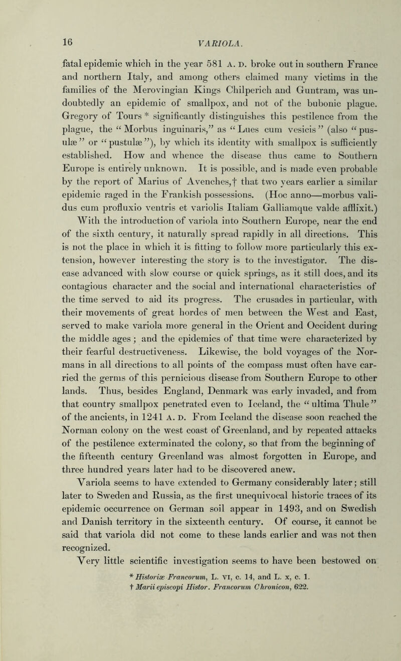 fatal epidemic which in the year e581 A. d. broke out in southern France and northern Italy, and among others claimed many victims in the families of the Merovingian Kings Chilperich and Guntram, was un- doubtedly an epidemic of smallpox, and not of the bubonic jjlague. Gregory of Tours * significantly distinguishes this pestilence from the plague, the “ Morbus inguinaris,” as ‘‘ Lues cum vesicis ” (also pus- ulse ” or “ pustulae ”), by which its identity with smallpox is sufficiently established. How and whence the disease thus came to Southern Europe is entirely unknown. It is possible, and is made even probable by the report of Marius of Avenches,t that two years earlier a similar epidemic raged in the Frankish possessions. (Hoc anno—morbus vali- dus cum profluxio ventris et variolis Italiam Galliamque valde affifxit.) With the introduction of variola into Southern Europe, near the end of the sixth century, it naturally spread rapidly in all directions. This is not the place in which it is fitting to follow n)ore particularly this ex- tension, however interesting the story is to the investigator. The dis- ease advanced with slow course or quick springs, as it still does, and its contagious character and the social and international characteristics of the time served to aid its progress. The crusades in particular, with their movements of great hordes of men between the West and East, served to make variola more general in the Orient and Occident during the middle ages ; and the epidemics of that time were characterized by their fearful destructiveness. Likewise, the bold voyages of the Nor- mans in all directions to all points of the compass must often have car- ried the germs of this pernicious disease from Southern Europe to other lands. Thus, besides England, Denmark was early invaded, and from that country smallpox penetrated even to Iceland, the ‘Gdtima Thule” of the ancients, in 1241 a. d. From Iceland the disease soon reached the Norman colony on the west coast of Greenland, and by repeated attacks of the pestilence exterminated the colony, so that from the beginning of the fifteenth century Greenland was almost forgotten in Europe, and three hundred years later had to be discovered anew. Variola seems to have extended to Germany considerably later; still later to Sweden and Russia, as the first unequivocal historic traces of its epidemic occurrence on German soil appear in 1493, and on Swedish and Danish territory in the sixteenth century. Of course, it cannot be said that variola did not come to these lands earlier and was not then recognized. Very little scientific investigation seems to have been bestowed on * Historise Francorum, L. VI, c. 14, and L. x, c. 1. i Marii episcopi Histor. Francorum Chronicon, 622.