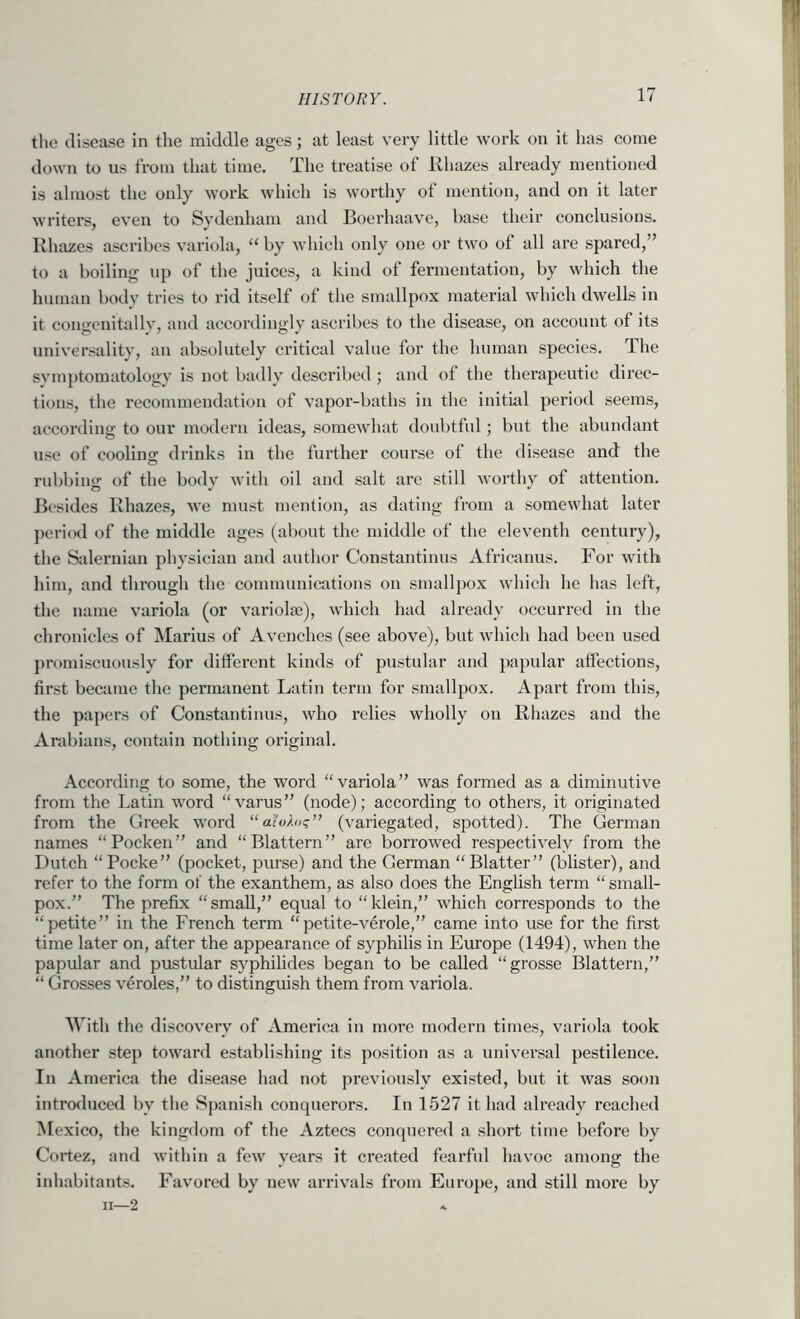 tlie disease in the middle ages; at least very little work on it has come down to us from that time. The treatise of Rluvzes already mentioned is almost the only work whieh is worthy of mention, and on it later writers, even to Sydenham and Boei’haave, base their conclusions. Rhazes ascribes variola, “ by which only one or two of all are spared,” to a boiling up of the juices, a kind of fermentation, by which the human body tries to rid itself of the smallpox material which dwells in it congenitallv, and accordingly ascribes to the disease, on account of its universality, an absolutely critical value for the human species. The symptomatology is not badly described; and of the therapeutic direc- tions, the recommendation of vapor-baths in the initial period seems, according to our modern ideas, somewhat doubtful; but the abundant use of cooling drinks in the further course of the disease and the rubbing of the body with oil and salt are still wortliy of attention. Besides Rhazes, we must mention, as dating from a somewhat later jieriod of the middle ages (about the middle of the eleventh eentury), the Saleruian physician and author Constantinus Africanus. For with him, and through the communications on smallpox which he has left, the name variola (or variolas), which had already occurred in the chronicles of Marius of Avcnches (see above), but which had been used promiscuously for different kinds of pustidar and papular affections, first became the permanent Latin term for smallpox. Apai’t from this, the papers of Constantinus, who relies wholly on Rhazes and the Arabians, contain nothing original. According to some, the word “variola” was formed as a diminutive from the Latin word “varus” (node); according to others, it originated from the Greek word “ (variegated, spotted). The German names “Pocken” and “Blattern” are borrowed respectively from the Dutch “Pocke” (pocket, purse) and the German “Blatter” (blister), and refer to the form of the exanthem, as also does the English term “small- pox.” The prefix “small,” equal to “klein,” which corresponds to the “petite” in the French term “petite-verole,” came into use for the first time later on, after the appearance of syphilis in Europe (1494), when the papular and pustular syphilides began to be called “grosse Blattern,” “ Grosses v4roles,” to distinguish them from variola. With the discovery of America in more modern times, variola took another step toward establishing its position as a universal pestilence. In America the di.sease had not previously existed, but it was soon introduced by tlie Spanish conquerors. In 1527 it had already reached Mexico, the kingdom of the Aztecs conquered a short time before by Cortez, and within a few years it created fearful havoc among the inhabitants. Favored by new arrivals from Europe, and still more by II—2