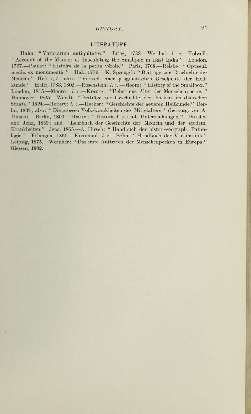 LITERATURE. Hahn: “Variolarum antiquitates.” Brieg, 1733.—Werlhof: /. c.—Holwell: “ Account of the Manner of Inoculating the Smallpox in East India.” London, 1767.—Paulet: “ Histoire de la petite v^role.” Paris, 1768.—Reiske: “ Opuscul. medic, ex monumentis.” Hal., 1776.—K. Sprengel: “ Beitrage zur Geschichte der Medicin,” Heft i, 7; also: “Versuch einer pragmatischen Gescljichte der Heil- kunde.” Halle, 1783, 1802.—Rosenstein: 1. c. —Moore: “ History of the Smallpox.” London, 1815.—Monro: 1. c.—Krause: “Ueber das Alter der Menschenpocken.” Hannover, 1825.—Wendt: “ Beitrage zur Geschichte der Pocken im danischen Staate.” 1824.—Robert: 1. c.—Hecker: “Geschichte der neueren Heilkunde.” Ber- lin, 1839; also: “ Die grossen Volkskrankheiten des Mittelalters ” (herausg. von A. Hirsch). Berlin, 1860.—Haeser: “ Historisch-pathol. Untersuchungen.” Dresden and Jena, 1839; and “ Lehrbuch der Geschichte der Medicin und der epidem. Krankheiten.” Jena, 1865.—A. Hirsch: “ Handbuch der histor.-geograph. Patho- logic.” Erlangen, 1860.—Kussmaul: 1. c.—Bohn: “Handbuch der Vaccination.” Leipzig, 1875.—Wernher: “ Das erste Auftreten der Menschenpocken in Europa.” Giessen, 1882.