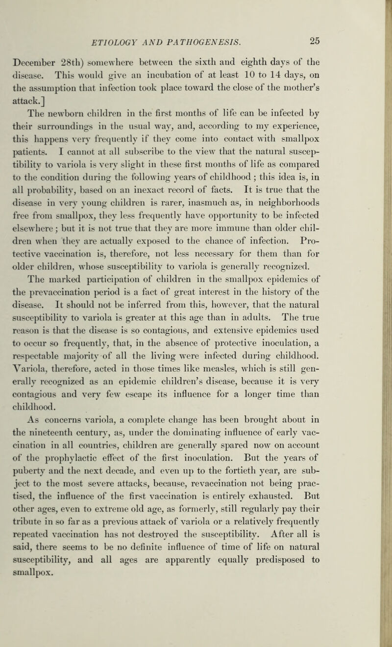 December 28th) somewhere between the sixth and eighth days of the disease. This would give an incubation of at least 10 to 14 days, on the assumption that infection took place toward the close of the mother’s attack.] The newborn children in the first months of life can be infected by their surroundings in the usual way, and, according to my experience, this happens very frecjuently if they come into contact with smallpox patients. I cannot at all subscribe to the view that the natural suscep- tibility to variola is very slight in these first months of life as compared to the condition during the following years of childhood ; this idea is, in all probability, based on an inexact record of facts. It is true that the disease in very young children is I’arer, inasmuch as, in neighborhoods free from smallpox, they less frequently have opjwrtunity to be infected elsewhere ; but it is not true that they are more immune than older chil- di'eu when they are actually exposed to the chance of infection. Pro- tective vaccination is, therefore, not less necessary for them than for older children, whose susceptibility to variola is generally recognized. The marked participation of children in the smallpox epidemics of the prevaccination period is a fact of great interest in the history of the disease. It should not be inferred from this, however, that the natural susceptibility to variola is greater at this age than in adults. The true reason is that the disease is so contagious, and extensive epidemics used to occur so frequently, that, in the absence of protective inoculation, a respectable majority of all the living were infected during childhood. Variola, therefore, acted in those times like measles, which is still gen- erally recognized as an epidemic children’s disease, because it is very contagious and very few' escape its influence for a longer time than childhood. As concerns variola, a complete change has been brought about in the nineteenth century, as, under the dominating influence of early vac- cination in all countries, children are generally spared now on account of the prophylactic effect of the first inoculation. But the years of puberty and the next decade, and even u]) to the fortieth year, are sub- ject to the most severe attacks, because, revaccination not being prac- tised, the influence of the first vaccination is entirely exhausted. But other ages, even to extreme old age, as formerly, still regularly pay their tribute in so far as a previous attack of variola or a relatively frequently repeated vaccination has not destroyed the susceptibility. After all is said, there seems to be no definite influence of time of life on natural susceptibility, and all ages are apparently equally predisposed to smallpox.