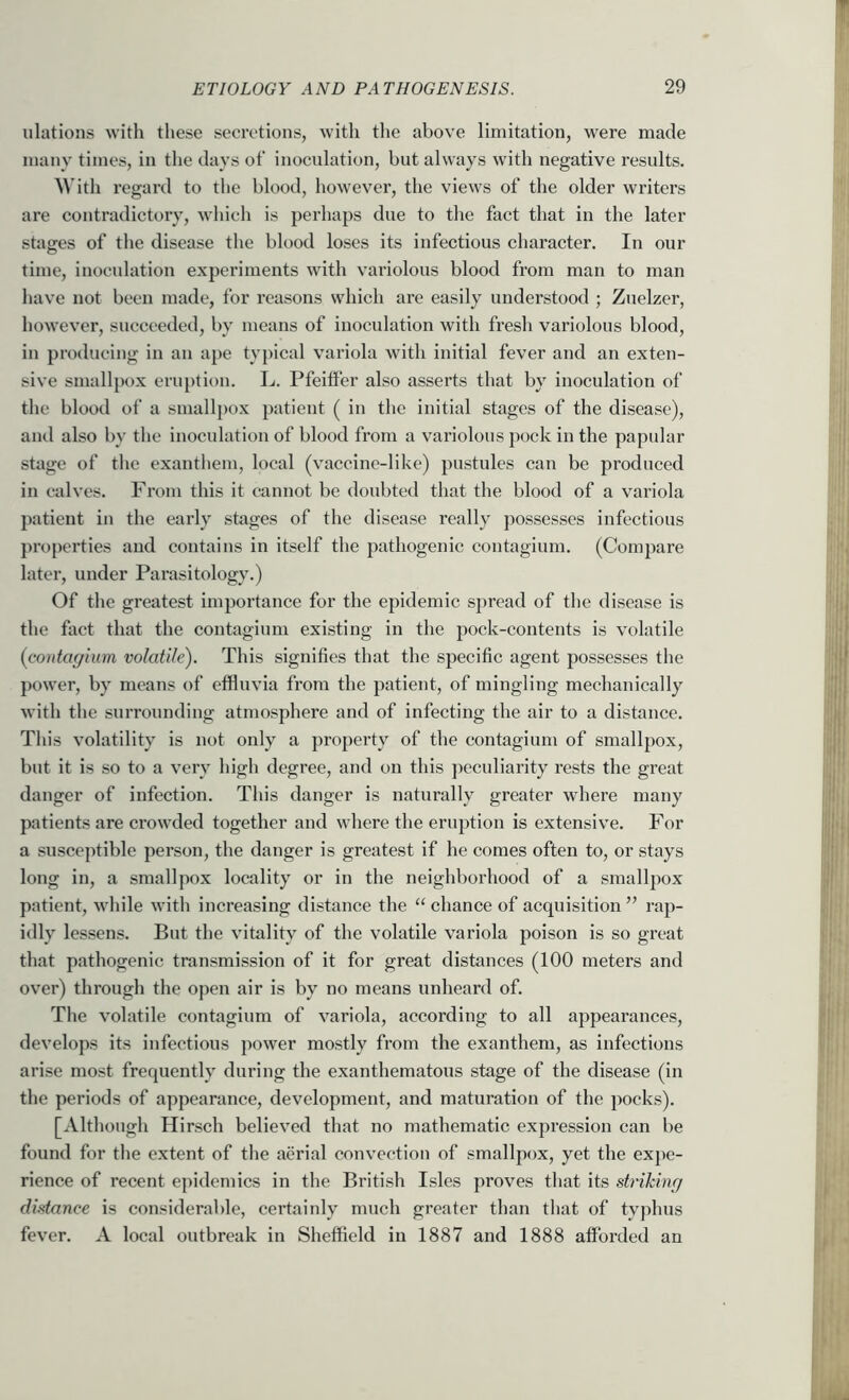 Illations with these secretions, with the above limitation, were made many times, in the days of inoculation, but always with negative results. AVith I’egard to the blood, however, the views of the older writers are contradictory, which is perhaps due to the fact that in the later stages of the disease the blood loses its infectious character. In our time, inoculation experiments with variolous blood from man to man have not been made, for reasons which are easily understood ; Zuelzer, however, succeeded, by means of inoculation with fresh variolous blood, in producing in an ape typical variola with initial fever and an exten- sive smallpox eruption. Jj. Pfeitfer also asserts that by inoculation of the blood of a smallpox })atient ( in the initial stages of the disease), aiul also by the inoculation of blood from a variolous pock in the papular stage of the exanthem, local (vaccine-like) pustules can be produced in calves. From this it cannot be doubted that the blood of a variola patient in the early stages of the disease really possesses infectious pi’operties and contains in itself the pathogenic coutagium. (Compare later, under Parasitology.) Of the greatest importance for the epidemic spread of the disease is the fact that the coutagium existing in the pock-contents is volatile {contayium volatile). This signifies that the specific agent possesses the power, by means of effluvia from the patient, of mingling mechanically with the surrounding atmosphere and of infecting the air to a distance. This volatility is not only a property of the coutagium of smallpox, but it is so to a very high degree, and on this jwculiarity rests the great danger of infection. This danger is naturally greater where many patients are crowded together and where the eruption is extensive. For a susceptible person, the danger is greatest if he comes often to, or stays long in, a smallpox locality or in the neighborhood of a smallpox patient, while with increasing distance the “ chance of acquisition ” rap- idly lessens. But the vitality of the volatile variola poison is so great that pathogenic transmission of it for great distances (100 meters and over) through the open air is by no means unheard of. The volatile contagium of variola, according to all appearances, develops its infectious power mostly from the exanthem, as infections arise most frequently during the exanthematous stage of the disease (in the periods of appearance, development, and maturation of the pocks). [Although Hirsch believed that no mathematic expression can be found for the extent of the aerial convection of smallpox, yet the expe- rience of recent epidemics in the British Isles proves that its striking distance is considerable, certainly much greater than that of typhus fever. A local outbreak in Sheffleld in 1887 and 1888 afforded an