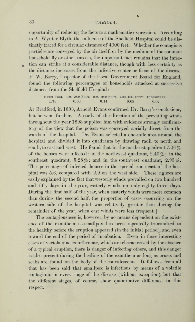 opportunity of reducing the facts to a mathematic expression. According to A. Wynter Blyth, the influence of the Sheffleld Hospital could be dis- tinctly traced for a circular distance of 4000 feet. Whether the contagious particles are conveyed by the air itself, or by the medium of the common household fly or other insects, the important fact remains that the infec- tion can strike at a considerable distance, though with less certainty as the distance increases from the infective center or focus of the disease. F. AV. Barry, Inspector of the Local Government Board for England, found the following percentages of households attacked at successive distances from the Sheffield Hospital: 0-1000 Feet. 1000-2000 Feet. 2000-3000 Feet. 3000-4000 Feet. Elsewhere. 1.75 0.50 0.14 0.05 0.02 At Bradford, in 1893, Arnold Evans confirmed Dr. Barry’s conclusions, but he went fui’ther. A study of the direction of the prevailing winds throughout the year 1893 supplied him with evidence strongly confirma- tory of the view that the poison was conveyed aerially direct from the wards of the hospital. Dr. Evans selected a one-mile area around the hospital and divided it into quadrants by drawing radii to north and south, to east and west. He found that in the northeast quadrant 7.06 ^ of the houses were infected ; in the northwest quadrant, 2.40^; in the southeast quadrant, 5.28^; and in the southwest quadrant, 2.93^. The percentage of infected houses in the special zone east of the hos- pital was 5.6, compared with 2.9 on the west side. These figures are easily explained by the fact that westerly winds prevailed on two hundred and fifty days in the year, easterly winds on only eighty-three days. During the fii’st half of the year, when easterly winds were more common than during the second half, the proportion of cases occurring on the western side of the hospital was relatively greater than during the remainder of the year, when east winds were less frequent.] The contagiousness is, however, by no means dependent on the exist- ence of the exanthem, as smallpox has been repeatedly transmitted to the healthy before the eruption appeared (in the initial period), and even toward the end of the period of incubation. Even in those interesting cases of variola sine exanthemate, which are characterized by the absence of a typical eruption, there is danger of infecting others, and this danger is also present during the healing of the exanthem as long as crusts and scabs are found on the body of the convalescent. It follows from all that has been said that smallpox is infectious by means of a volatile contagium, in every stage of the disease (without exception), but that the different stages, of course, show quantitative difference in this respect.