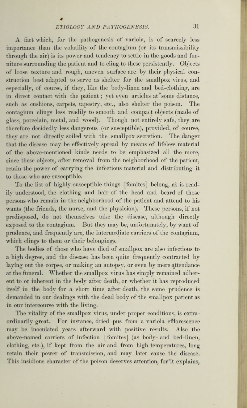 A fact which, for the pathogenesis of variola, is of scarcely less importance than the volatility of the contagium (or its transmissibility through the air) is its power and tendency to settle in the goods and fur- niture surrounding the patient and to cling to these persistently. Objects of loose texture and rough, uneven surface are by their physical con- struction best adapted to serve as shelter for the smallpox virus, and especially, of course, if they, like the body-linen and bed-clothing, are in direct contact with the patient; yet even articles at''some distance, sucli as cushions, carpets, tapestry, etc., also shelter the poison. The contagium clings less readily to smooth and compact objects (made of glass, porcelain, metal, and wood). Though not entirely safe, they are therefore decidedly less dangerous (or susceptible), provided, of course, thev are not directly soiled with the smallpox secretion. The danger that the disease may be eifectively spread by means of lifeless material of the above-mentioned kinds needs to be emphasized all the more, since these objects, after removal from the neighborhood of the patient, retain the power of carrying the infectious material and distributing it to those who are susceptible. To the list of highly susceptible things [fomites] belong, as is read- ily understood, the clothing and hair of the head and beard of those persons who remain in the neighborhood of the patient and attend to his wants (the friends, the nurse, and the physician). These persons, if not predisposed, do not themselves take the disease, although directly exposed to the contagium. But they may be, unfortunately, by want of prudence, and frequently are, the intermediate carriers of the contagium, which clings to them or their belongings. The bodies of those who have died of smallpox are also infectious to a high degree, and the disease has been quite frequently contracted by laying out the eorpse, or making an autopsy, or even by mere attendance at the funeral. Whether the smallpox virus has simply remained adher- ent to or inherent in the body after death, or whether it has reproduced itself in the body for a short time after death, the same prudence is demanded in our dealings with the dead body of the smallpox patient as in our intercourse with the living. The vitality of the smallpox virus, under proper conditions, is extra- ordinarily great. For instance, dried pus from a variola efflorescence may be inoculated years afterward with positive results. Also the above-named carriers of infection [fomites] (as body- and bed-linen, clothing, etc.), if kept from the air and from high temperatures, long retain their power of transmission, and may later cause the disease. This insidious character of the poison deserves attention, for at explains.