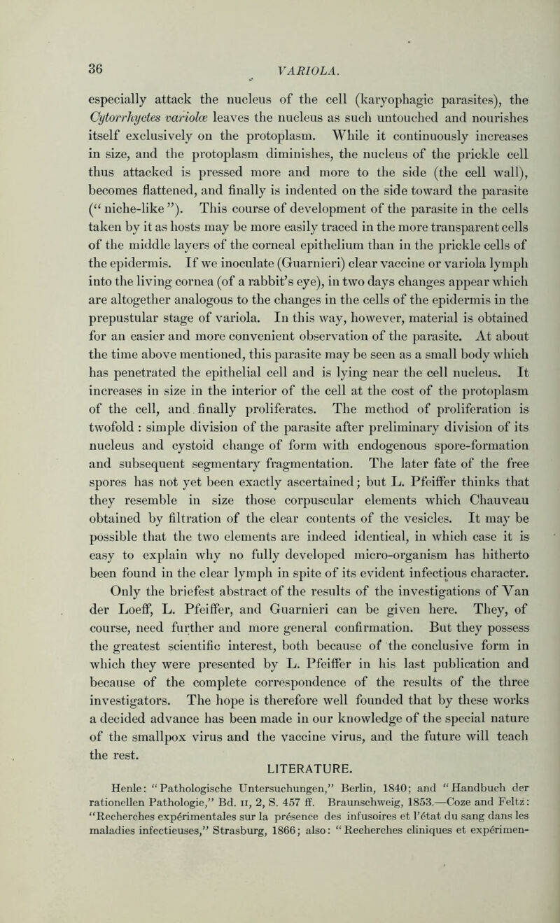 especially attack the nucleus of the cell (karyophagic parasites), the Cytorrhyctes variolce leaves the nucleus as such untouched and nourishes itself exclusively on the protoplasm. While it continuously increases in size, and the protoplasm diminishes, the nucleus of the prickle cell thus attacked is pressed more and more to the side (the cell wall), becomes flattened, and finally is indented on the side toward the parasite (“ niche-like ”). This course of development of the parasite in the cells taken by it as hosts may be more easily traced in the more transparent cells of the middle layers of the corneal epithelium than in the prickle cells of the epidermis. If we inoculate (Guarnieri) clear vaccine or variola lymph into the living cornea (of a rabbit’s eye), in two days changes appear which are altogether analogous to the changes in the cells of the epidermis in the prepustular stage of variola. In this w'ay, however, material is obtained for an easier and more convenient observation of the parasite. At about the time above mentioned, this parasite may be seen as a small body which has penetrated the epithelial cell and is lying near the cell nucleus. It increases in size in the interior of the cell at the cost of the protoplasm of the cell, and finally proliferates. The method of proliferation is twofold : simple division of the parasite after preliminary division of its nucleus and cystoid change of form with endogenous spore-formation and subsequent segmentary fragmentation. The later fate of the free spores has not yet been exactly ascertained; but L. Pfeiffer thinks that they resemble in size those corpuscular elements which Chauveau obtained by filtration of the clear contents of the vesicles. It may be possible that the two elements are indeed identical, in which case it is easy to explain why no fully developed micro-organism has hitherto been found in the clear lymph in spite of its evident infectious character. Only the briefest abstract of the results of the investigations of Van der Loeff, L. Pfeiffer, and Guarnieri can be given here. They, of course, need fiudher and more general confirmation. But they possess the greatest scientific interest, both because of the conclusive form in which they were presented by L. Pfeiffer in his last publication and because of the complete correspondence of the results of the three investigators. The hope is therefore well founded that by these works a decided advance has been made in our knowledge of the special nature of the smallpox virus and the vaccine virus, and the future will teach the rest. LITERATURE. Henle: “Pathologische Untersuchungen,” Berlin, 1840; and “Handbuch der rationellen Pathologie,” Bd. ii, 2, S. 457 ff. Braunschweig, 1853.—Coze and P’eltz: “Recherches exp^rimentales sur la presence des infusoires et I’etat du sang dans les maladies infectieuses,” Strasburg, 1866; also: Recherches cliniques et exp^rimen-