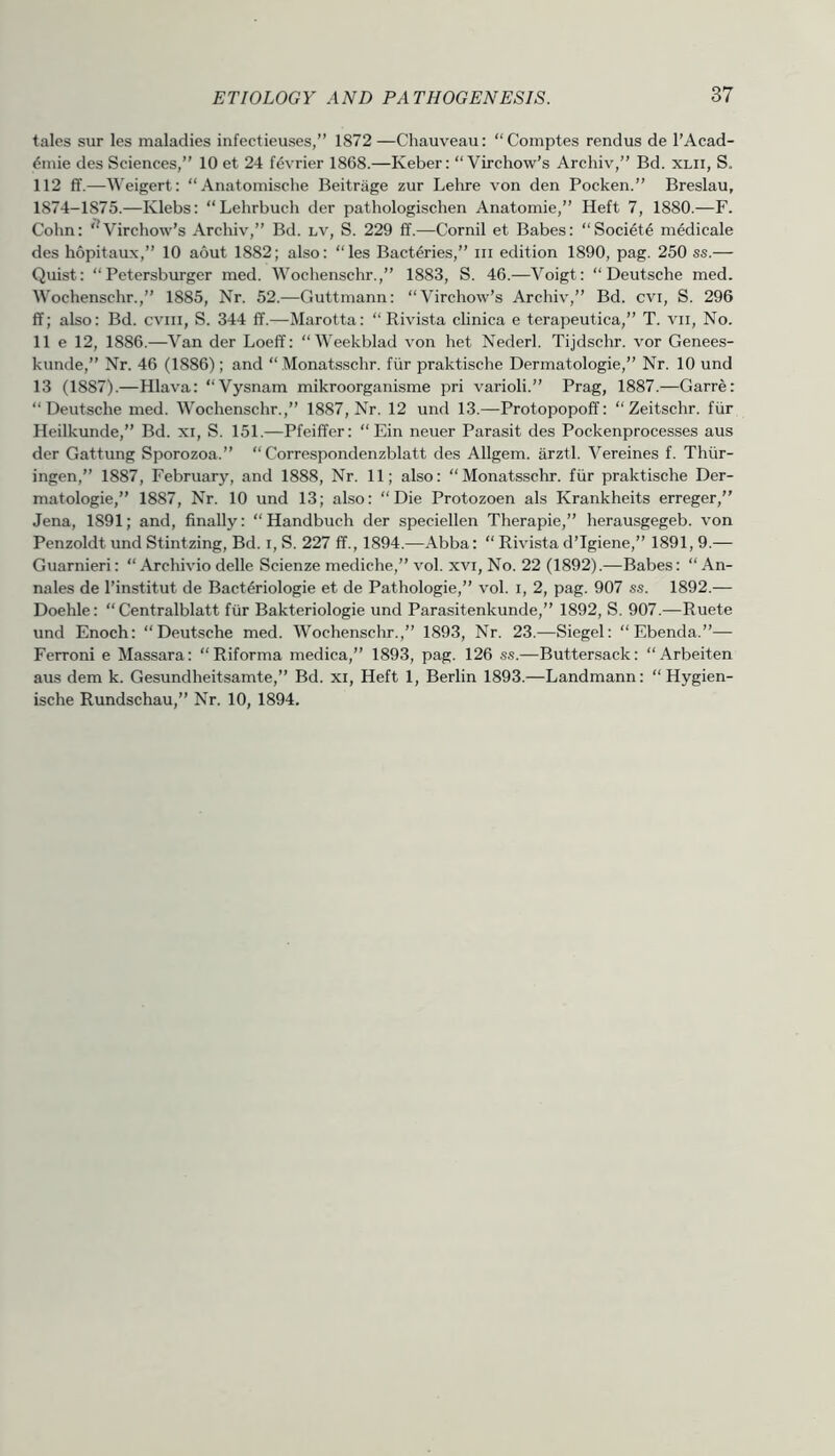 tales sur les maladies infectieuses,” 1872—Chauveau: “Comptes rendus de I’Acad- ^mie des Sciences,” 10 et 24 f^vrier 1868.—Keber: “Virchow’s Archiv,” Bd. xlii, S. 112 ff.—Weigert: “Anatomische Beitriige zur Lehre von den Pocken.” Breslau, 1874-1875.—Klebs: “Lehrbuch der pathologischen Anatomic,” Heft 7, 1880.—F. Cohn: ‘^Virchow’s Archiv,” Bd. lv, S. 229 ff.—Cornil et Babes: “Soci6t6 medicale des hopitaux,” 10 aout 1882; also: “les Bacteries,” iii edition 1890, pag. 250 ss.— Quist: “Petersburger med. Wochenschr.,” 1883, S. 46.—Voigt: “Deutsche med. Wochenschr.,” 1885, Nr. 52.—Guttmann: “Virchow’s Archiv,” Bd. cvi, S. 296 ff; also: Bd. cviii, S. 344 ff.—Marotta: “ Rivista clinica e terapeutica,” T. vii, No. 11 e 12, 1886.—Van der Loeff: “Weekblad von het Nederl. Tijdschr. vor Genees- kunde,” Nr. 46 (1886); and “ Monatsschr. fiir praktische Dermatologie,” Nr. 10 und 13 (1887).—Hlava: “Vysnam mikroorganisme pri varioli.” Prag, 1887.—Garre: “Deutsche med. Wochenschr.,” 1887, Nr. 12 und 13.—Protopopoff: “Zeitschr. fiir Heilkunde,” Bd. xi, S. 151.—Pfeiffer: “ Ein neuer Parasit des Pockenprocesses aus der Gattung Sporozoa.” “ Correspondenzblatt des Allgem. arztl. Vereines f. Thiir- ingen,” 1887, February, and 1888, Nr. 11; also: “Monatsschr. fiir praktische Der- matologie,” 1887, Nr. 10 und 13; also: “Die Protozoen als Krankheits erreger,” Jena, 1891; and, finally: “Handbuch der speciellen Therapie,” herausgegeb. von Penzoldt und Stintzing, Bd. i, S. 227 ff., 1894.—Abba: “ Rivista d’lgiene,” 1891, 9.— Guarnieri: “ Archivio delle Scienze mediche,” vol. xvi, No. 22 (1892).—Babes: “ An- nales de I’institut de Bact^riologie et de Pathologie,” vol. i, 2, pag. 907 ss. 1892.— Doehle: “ Centralblatt fiir Bakteriologie und Parasitenkunde,” 1892, S. 907.—Ruete und Enoch: “Deutsche med. Wochenschr.,” 1893, Nr. 23.—Siegel: “Ebenda.”— Ferroni e Massara: “Riforma medica,” 1893, pag. 126 ss.—Buttersack: “Arbeiten aus dem k. Gesundheitsamte,” Bd. xi, Heft 1, Berlin 1893.—Landmann: “ Hygien- ische Rundschau,” Nr. 10, 1894.