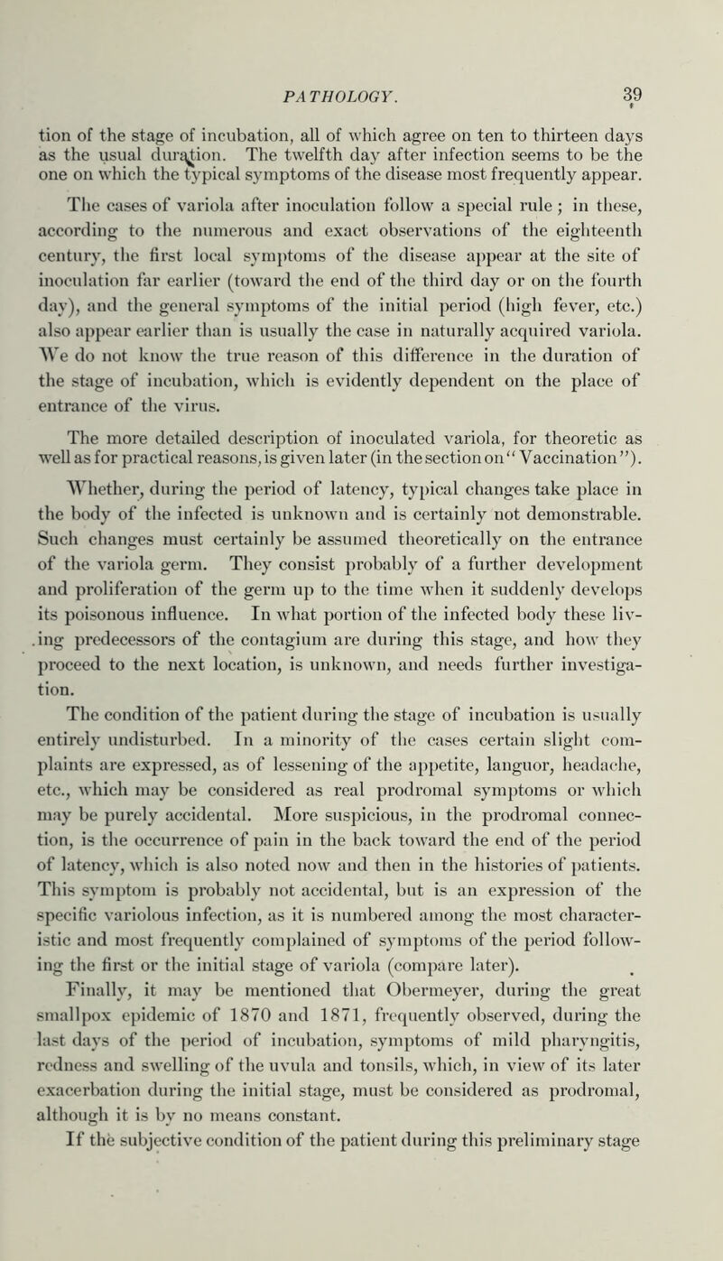 * tion of the stage of incubation, all of which agree on ten to thirteen days as the usual clurg^tion. The twelfth day after infection seems to be the one on which the typical symptoms of the disease most frequently appear. The cases of variola after inoculation follow a special rule ; in these, according to the numerous and exact observations of the eighteenth century, the first local symptoms of the disease appear at the site of inoculation far earlier (toward the end of the third day or on the fourth day), and the general symptoms of the initial period (high fever, etc.) also appear earlier than is usually the case in naturally acquired variola. AVe do not know the true reason of this difference in the duration of the stage of incubation, which is evidently dependent on the place of entrance of the virus. The more detailed description of inoculated variola, for theoretic as well as for practical reasons, is given later (in the section on “ Vaccination ”). AA'hether, during the period of latency, typical changes take place in the body of the infected is unknown and is certainly not demonstrable. Such changes must certainly be assumed theoretically on the entrance of the variola germ. They consist probably of a further development and proliferation of the germ up to the time when it suddenly develops its poisonous influence. In what portion of the infected body these liv- .ing predecessors of the contagium are during this stage, and how they proceed to the next location, is unknown, and needs further investiga- tion. The condition of the patient during the stage of incubation is usually entirely undisturbed. In a minority of the cases certain slight com- plaints are expressed, as of lessening of the appetite, languor, headache, etc., which may be considered as real prodromal symptoms or which may be purely accidental. More suspicious, in the prodromal connec- tion, is the occurrence of pain in the back toward the end of the period of latency, which is also noted now and then in the histories of patients. This symptom is probably not accidental, but is an expression of the specific variolous infection, as it is numbered among the most character- istic and most frequently complained of symptoms of the period follow- ing the first or the initial stage of variola (compare later). Finally, it may be mentioned that Obermeyer, during the great smallpox epidemic of 1870 and 1871, frequently observed, during the last days of the period of incubation, symptoms of mild pharyngitis, redness and swelling of the uvula and tonsils, which, in view of its later exacerbation during the initial stage, must be considered as prodromal, although it is by no means constant. If the subjective condition of the patient during this preliminary stage