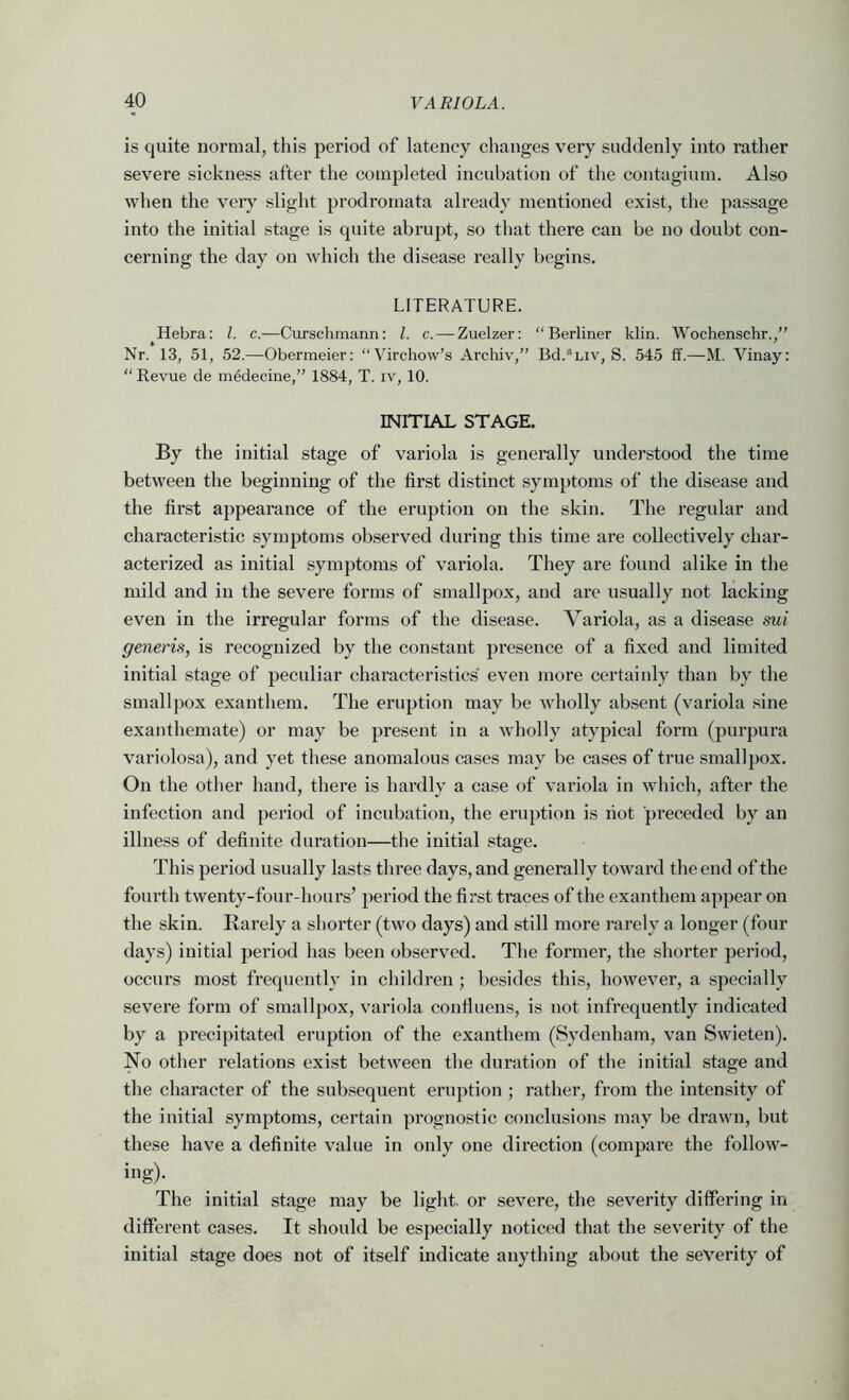 is quite normal, this period of latency changes very suddenly into rather severe sickness after the completed incubation of the contagium. Also when the very slight prodromata already mentioned exist, the passage into the initial stage is quite abrupt, so that there can be no doubt con- cerning the day on which the disease really begins. LITERATURE. Hebra: 1. c.—Curschinann: 1. c. — Zuelzer: “Berliner klin. Wochenschr.,” Nr. 13, 51, 52.—Obermeier; “Virchow’s Archiv,” Bd.*Liv, S. 545 ff.—M. Vinay: “Revue de medecine,” 1884, T. iv, 10. INITIAL STAGE. By the initial stage of variola is generally understood the time between the beginning of the first distinct symptoms of the disease and the first appearance of the eruption on the skin. The regular and characteristic symptoms observed during this time are collectively char- acterized as initial symptoms of variola. They are found alike in the mild and in the severe forms of smallpox, and are usually not lacking even in the irregular forms of the disease. Variola, as a disease sui generis, is recognized by the constant presence of a fixed and limited initial stage of peculiar characteristics even more certainly than by the small ])ox exanthem. The eruption may be wholly absent (variola sine exanthemate) or may be present in a wholly atypical form (purpura variolosa), and yet these anomalous cases may be cases of true smallpox. On the other hand, there is hardly a case of variola in which, after the infection and period of incubation, the eruption is riot preceded by an illness of definite duration—the initial stage. This period usually lasts three days, and generally toward the end of the fourth twenty-four-hours’ period the first traces of the exanthem appear on the skin. Rarely a shorter (two days) and still more rarely a longer (four days) initial period has been observed. The former, the shorter period, occurs most frequently in children ; besides this, however, a specially severe form of smallpox, variola confiuens, is not infrequently indicated by a precipitated eruption of the exanthem (Sydenham, van Swieten). No other relations exi.st between the duration of the initial stage and the character of the subsequent eruption ; rather, from the intensity of the initial symptoms, certain prognostic conclusions may be drawn, but these have a definite value in only one direction (compare the follow- ing). The initial stage may be light, or severe, the severity ditfering in different cases. It should be especially noticed that the severity of the initial stage does not of itself indicate anything about the severity of