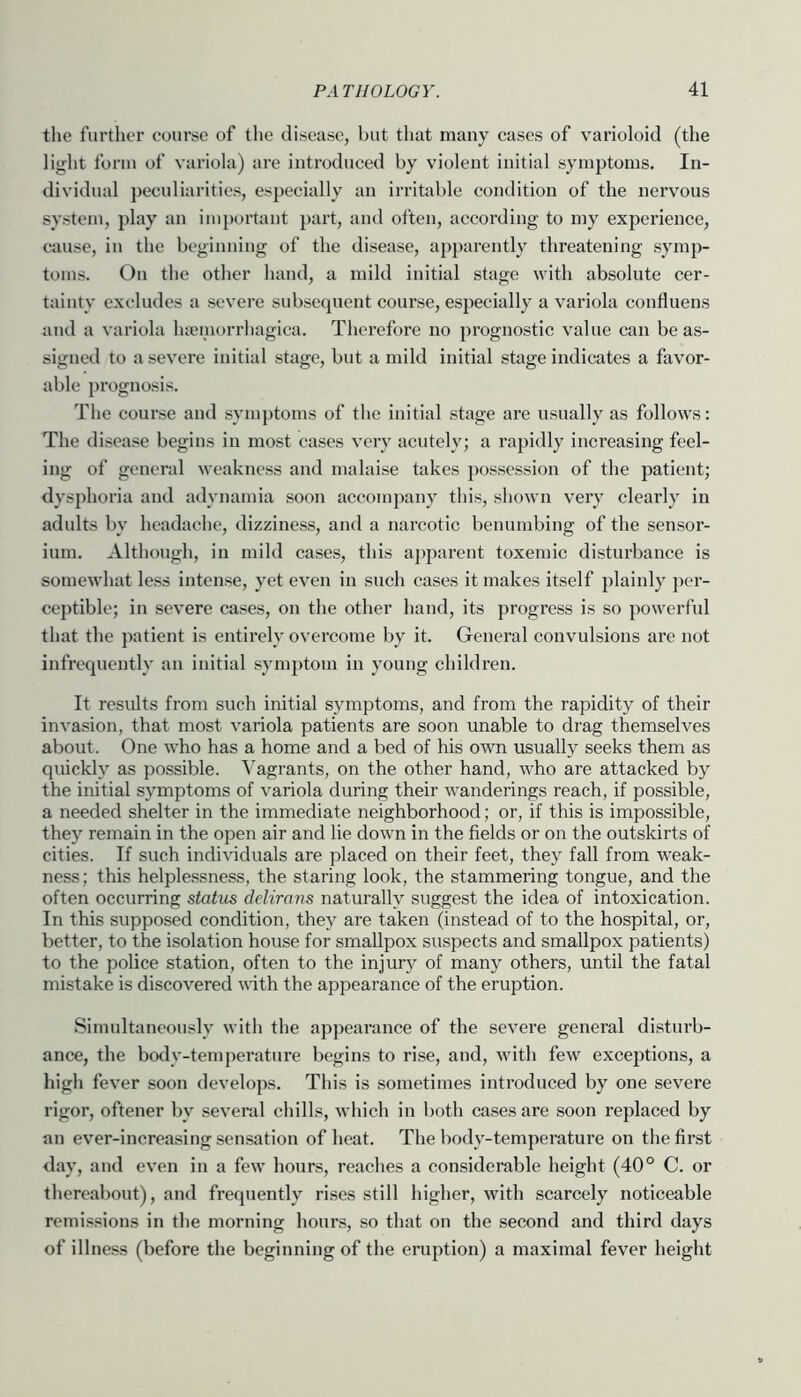 tlie further course of tlie disease, but that many cases of varioloid (the liglit form of variola) are introduced by violent initial symptoms. In- dividual peculiarities, especially an irritable condition of the nervous system, play an important part, and often, according to my experience, cause, in the beginning of the disease, apparently threatening symp- toms. On the other hand, a mild initial stage with absolute cer- tainty excludes a severe subsequent course, especially a variola confluens and a variola hneniorrhagica. Thei’efore no prognostic value can be as- signed to a severe initial stage, but a mild initial stage indicates a favor- able prognosis. The course and symptoms of the initial stage are usually as follows: The disease begins in most cases very acutely; a rapidly increasing feel- ing of general weakness and malaise takes possession of the patient; dysphoria and adynamia soon accompany this, shown very clearly in adults by headache, dizziness, and a narcotic benumbing of the sensor- ium. Although, in mild cases, this a])parent toxemic disturbance is somewhat less intense, yet even in such cases it makes itself plainly ])er- ceptible; in severe cases, on the other hand, its progress is so powerful that the patient is entirely overcome by it. General convulsions are not infrequently an initial symptom in young children. It results from such initial symptoms, and from the rapidity of their invasion, that most variola patients are soon unable to drag themselves about. One who has a home and a bed of his own usually seeks them as quickly as possible. Vagrants, on the other hand, who are attacked by the initial symptoms of variola during their wanderings reach, if possible, a needed shelter in the immediate neighborhood; or, if this is impossible, they remain in the open air and lie down in the fields or on the outskirts of cities. If such individuals are placed on their feet, they fall from weak- ness; this helplessness, the staring look, the stammering tongue, and the often occurring status dclirans naturally suggest the idea of intoxication. In this supposed condition, they are taken (instead of to the hospital, or, better, to the isolation house for smallpox suspects and smallpox patients) to the police station, often to the injury of many others, until the fatal mistake is discovered with the appearance of the eruption. Simultaneously with the appearance of the severe general disturb- ance, the botly-temperature begins to rise, and, with few exceptions, a high fever soon develops. This is sometimes introduced by one severe rigor, oftener by several chills, which in both cases are .soon replaced by an ever-increasing sensation of heat. The body-temperature on the first day, and even in a few hours, reaches a considerable height (40° C. or thereabout), and frequently rises still higher, with scarcely noticeable remissions in the morning hours, so that on the .second and third days of illness (before the beginning of the eruption) a maximal fever height