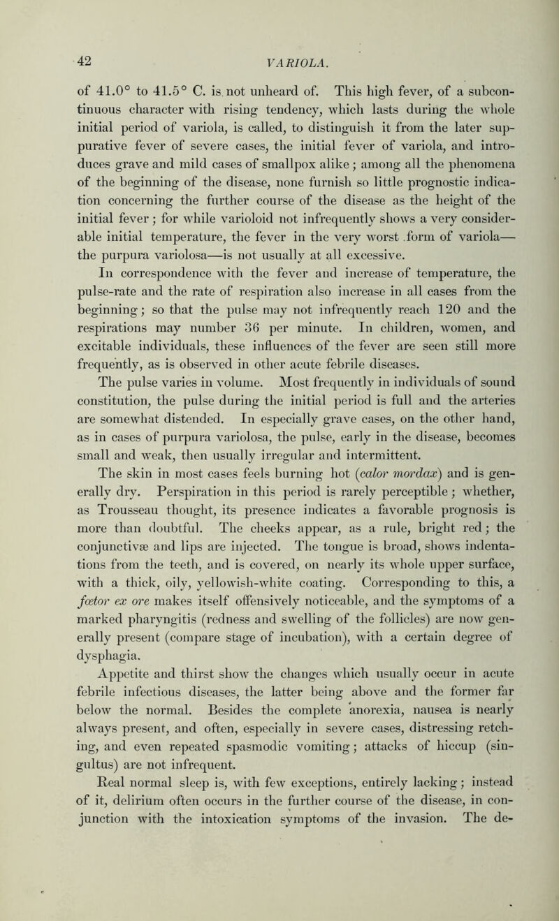 of 41.0° to 41.5° C. is not unheard of. This high fever, of a subcon- tinuous character with rising tendency, which lasts during the whole initial period of variola, is called, to distinguish it from the later suj)- purative fever of severe cases, the initial fever of variola, and intro- duces grav^e and mild cases of smallpox alike; among all the phenomena of the beginning of the disease, none furnish so little prognostic indica- tion concerning the further course of the disease as the height of the initial fever ; for while varioloid not infrequently shows a very consider- able initial temperature, the fever in the very worst form of variola— the purpura variolosa—is not usually at all excessive. In correspondence with the fever and increase of temperature, the pulse-rate and the rate of respiration also increase in all cases from the beginning; so that the pulse may not infrequently reach 120 and the respirations may number 36 per minute. In children, women, and excitable individuals, these influences of the fever are seen still more frequently, as is observed in other acute febrile diseases. The pulse varies in volume. Most frequently in individuals of sound constitution, the pulse during the initial period is full and the arteries are somewhat distended. In especially grave cases, on the other hand, as in cases of purpura variolosa, the pulse, early in the disease, becomes small and weak, then usually irregular and intermittent. The skin in most cases feels burning hot (color mordax) and is gen- erally dry. Perspiration in this period is rarely perceptible ; whether, as Trousseau thought, its presence indicates a favorable prognosis is more than doubtful. The cheeks appear, as a rule, bright red; the conjunctivse and lips are injected. The tongue is broad, shows indenta- tions from the teeth, and is covered, on nearly its whole upper surface, with a thick, oily, yellowish-white coating. Corresponding to this, a fcetor ex ore makes itself offensively noticeable, and the symptoms of a marked pharyngitis (redness and swelling of the follicles) are now gen- erally present (compare stage of incubation), with a certain degree of dysphagia. Appetite and thirst show the changes which usually occur in acute febrile infectious diseases, the latter being above and the former far below the normal. Besides the complete anorexia, nausea is nearly always present, and often, especially in severe cases, distressing retch- ing, and even repeated spasmodic vomiting; attacks of hiccup (sin- gultus) are not infrequent. Beal normal sleep is, with few exceptions, entirely lacking; instead of it, delirium often occurs in the further course of the disease, in con- junction with the intoxication symptoms of the invasion. The de-