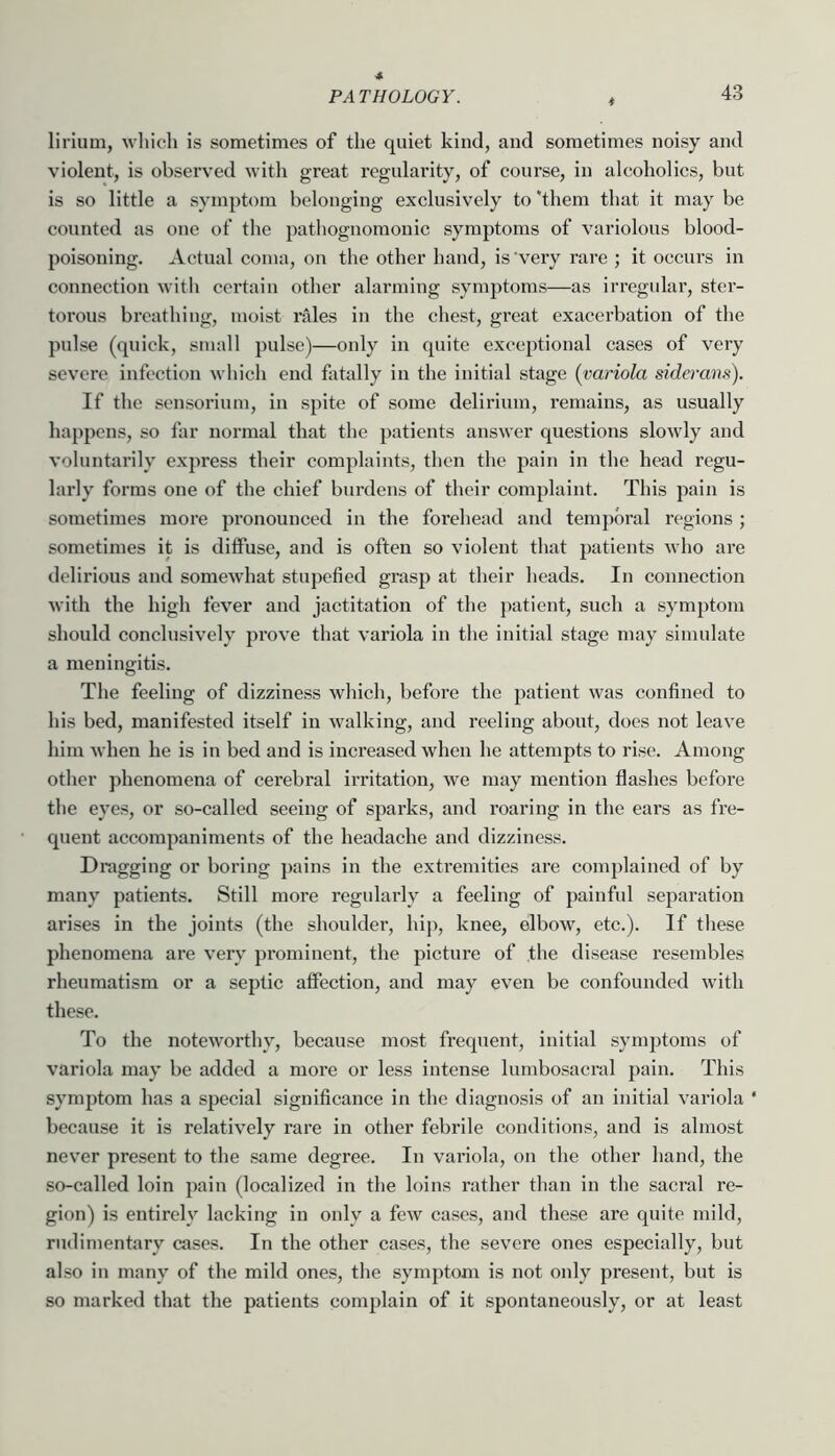 lirium, which is sometimes of the quiet kind, and sometimes noisy and violent, is observed with great regularity, of course, in alcoholics, but is so little a symptom belonging exclusively to ‘them that it may be counted as one of the pathognomonic symptoms of variolous blood- poisoning. Actual coma, on the other hand, is very rare ; it occurs in connection witli certain other alarming symptoms—as irregular, ster- torous breathing, moist rales in the cliest, great exacerbation of the pulse (quick, small pulse)—only in quite exceptional cases of very severe infection which end fatally in the initial stage {variola siderans). If the sensoi’ium, in spite of some delirium, remains, as usually happens, so far normal that the patients answer questions slowly and voluntarily express their complaints, then the pain in the head regu- larly forms one of the chief burdens of their complaint. This pain is sometimes more pronounced in the forehead and temporal regions ; sometimes it is diffuse, and is often so violent that patients who are delirious and somewhat stupefied grasp at their heads. In connection with the high fever and jactitation of the patient, such a symptom should conclusively prove that variola in the initial stage may simulate a meningitis. The feeling of dizziness wliich, before the patient was confined to his bed, manifested itself in walking, and reeling about, does not leave him when he is in bed and is increased when he attempts to rise. Among other phenomena of cerebral irritation, we may mention flashes before the eyes, or so-called seeing of sparks, and roaring in the ears as fre- quent accompaniments of the headache and dizziness. Dragging or boring pains in the extremities are complained of by many patients. Still more regularly a feeling of painful separation arises in the joints (the shoulder, hip, knee, elbow, etc.). If tliese phenomena are very pi’ominent, the picture of the disease resembles rheumatism or a septic affection, and may even be confounded with these. To the noteworthy, because most frequent, initial symptoms of variola may be added a more or less intense lumbosacral pain. This symptom has a special significance in the diagnosis of an initial variola * because it is relatively rare in other febrile conditions, and is almost never present to the same degree. In variola, on the other hand, the so-called loin pain (localized in the loins rather than in the sacral re- gion) is entirely lacking in only a few cases, and these are quite mild, rudimentary cases. In the other cases, the severe ones especially, but also in many of the mild ones, the symptom is not only present, but is so marked that the patients complain of it spontaneously, or at least