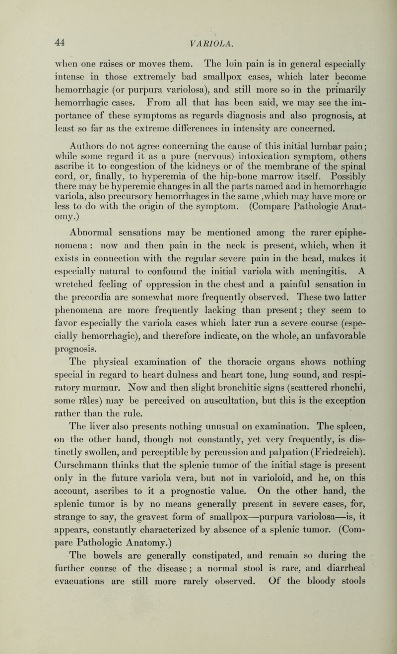 wlien one raises or moves them. The loin pain is in general especially intense in those extremely bad smallpox cases, which later become hemorrhagic (or purpura variolosa), and still more so in the primarily hemorrhagic cases. From all that has been said, we may see the im- portance of these symptoms as regards diagnosis and also prognosis, at least so far as the extreme differences in intensity are concerned. Authors do not agree concerning the cause of this initial lumbar pain; while some regard it as a pure (nervous) intoxication symptom, others ascribe it to congestion of the kidneys or of the membrane of the spinal cord, or, finally, to hyperemia of the hip-bone marrow itself. Possibly there may be hyperemic changes in all the parts named and in hemorrhagic variola, also precursory hemorrhages in the same ,which may have more or less to do with the origin of the symptom. (Compare Pathologic Anat- omy.) Abnormal sensations may be mentioned among the rarer epiphe- nomena : now and then pain in the neck is present, which, when it exists in connection with the regular severe pain in the head, makes it especially natural to confound the initial variola with meningitis. A wretched feeling of oppression in the chest and a painful sensation in the precordia are somewhat more frequently observed. These two latter phenomena are more frequently lacking than present; they seem to favor especially the variola cases which later run a severe course (espe- cially hemorrhagic), and therefore indicate, on the whole, an unfavorable prognosis. The physical examination of the thoracic organs shows nothing special in regard to heart dulness and heart tone, lung sound, and respi- ratory murmur. Now and then sliglit bronchitic signs (scattered rhonchi, some rales) may be perceived on auscultation, but this is the exception rather than the rule. The liver also presents nothing unusual on examination. The spleen, on the other hand, though not constantly, yet very frequently, is dis- tinctly swollen, and perceptible by percussion and palpation (Friedreich). Curschmann thinks that the splenic tumor of the initial stage is present only in the future variola vera, but not in varioloid, and he, on this account, ascribes to it a prognostic value. On the other hand, the splenic tnmor is by no means generally present in severe cases, for, strange to say, the gravest form of smallpox—purpura variolosa—is, it appears, constantly characterized by absence of a splenic tumor. (Com- pare Pathologic Anatomy.) The bowels are generally constipated, and remain so during the further course of the disease; a normal stool is rare, and diarrheal evacuations are still more rarely observed. Of the bloody stools