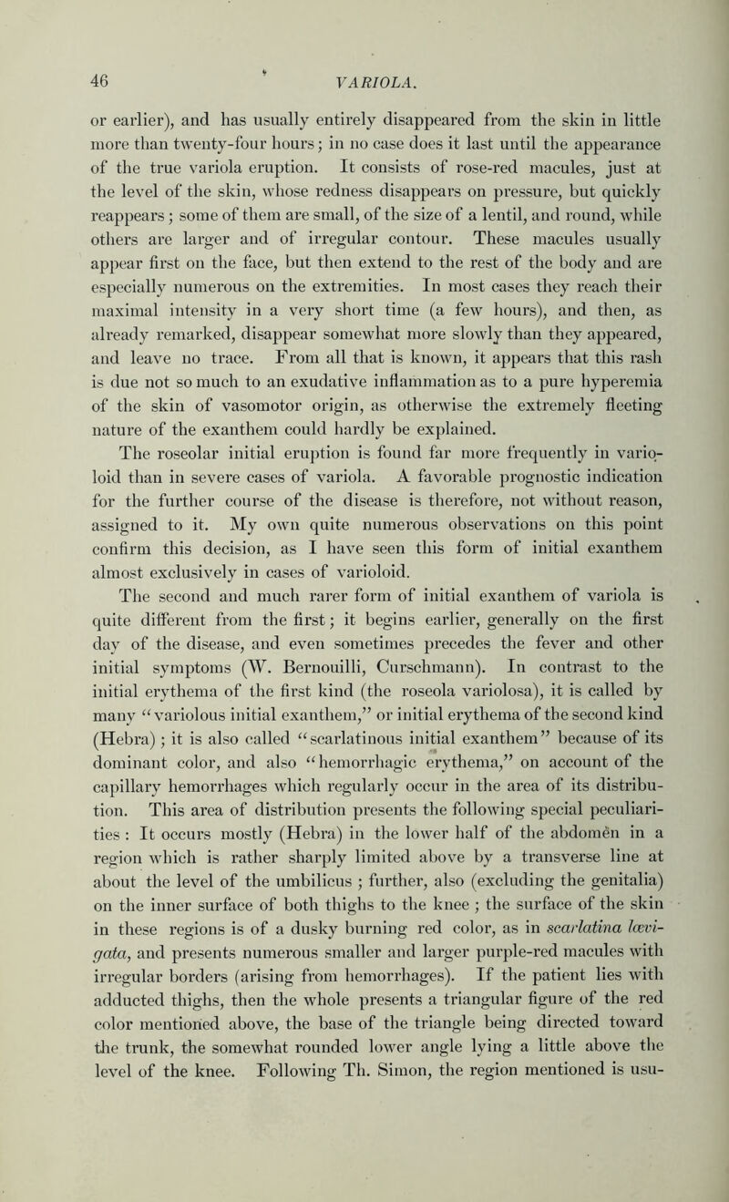 or earlier), and has usually entirely disappeared from the skin in little more than twenty-four hours; in no case does it last until the appearance of the true variola eruption. It consists of rose-red macules, just at the level of the skin, whose redness disappears on pressure, but quickly reappears; some of them are small, of the size of a lentil, and round, while others are larger and of irregular contour. These macules usually appear first on the face, but then extend to the rest of the body and are especially numerous on the extremities. In most cases they reach their maximal intensity in a very short time (a few hours), and then, as already remarked, disappear somewhat more slowly than they appeared, and leave no trace. From all that is known, it appears that this rash is due not so much to an exudative inflammation as to a pure hyperemia of the skin of vasomotor origin, as otherwise the extremely fleeting nature of the exanthem could hardly be explained. The roseolar initial eru])tion is found far more frequently in vario- loid than in severe cases of variola. A favorable prognostic indication for the further course of the disease is therefore, not without reason, assigned to it. My own quite numerous observations on this point confirm this decision, as I have seen this form of initial exanthem almost exclusively in cases of varioloid. The second and much rarer form of initial exanthem of variola is quite different from the first; it begins earlier, generally on the first day of the disease, and even sometimes precedes the fever and other initial symptoms (W. Bernouilli, Curschmann). In contrast to the initial erythema of the first kind (the roseola variolosa), it is called by many variolous initial exanthem,” or initial erythema of the second kind (Hebra); it is also called ‘‘scarlatinous initial exanthem” because of its dominant color, and also “hemorrhagic erythema,” on account of the capillary hemorrhages which regularly occur in the area of its distribu- tion. This area of distribution presents the following special peculiari- ties : It occurs mostly (Hebra) in the lower half of the abdomen in a region which is rather sharply limited above by a transverse line at about the level of the umbilicus ; further, also (excluding the genitalia) on the inner surface of both thighs to the knee ; the surface of the skin in these regions is of a dusky burning red color, as in scarlatina Icevi- gata, and presents numerous smaller and larger purple-red macules with irregular borders (arising from hemorrhages). If the patient lies with adducted thighs, then the whole presents a triangular figure of the red color mentioned above, the base of the triangle being directed toward the trunk, the somewhat rounded lower angle lying a little above the level of the knee. Following Th. Simon, the region mentioned is usu-