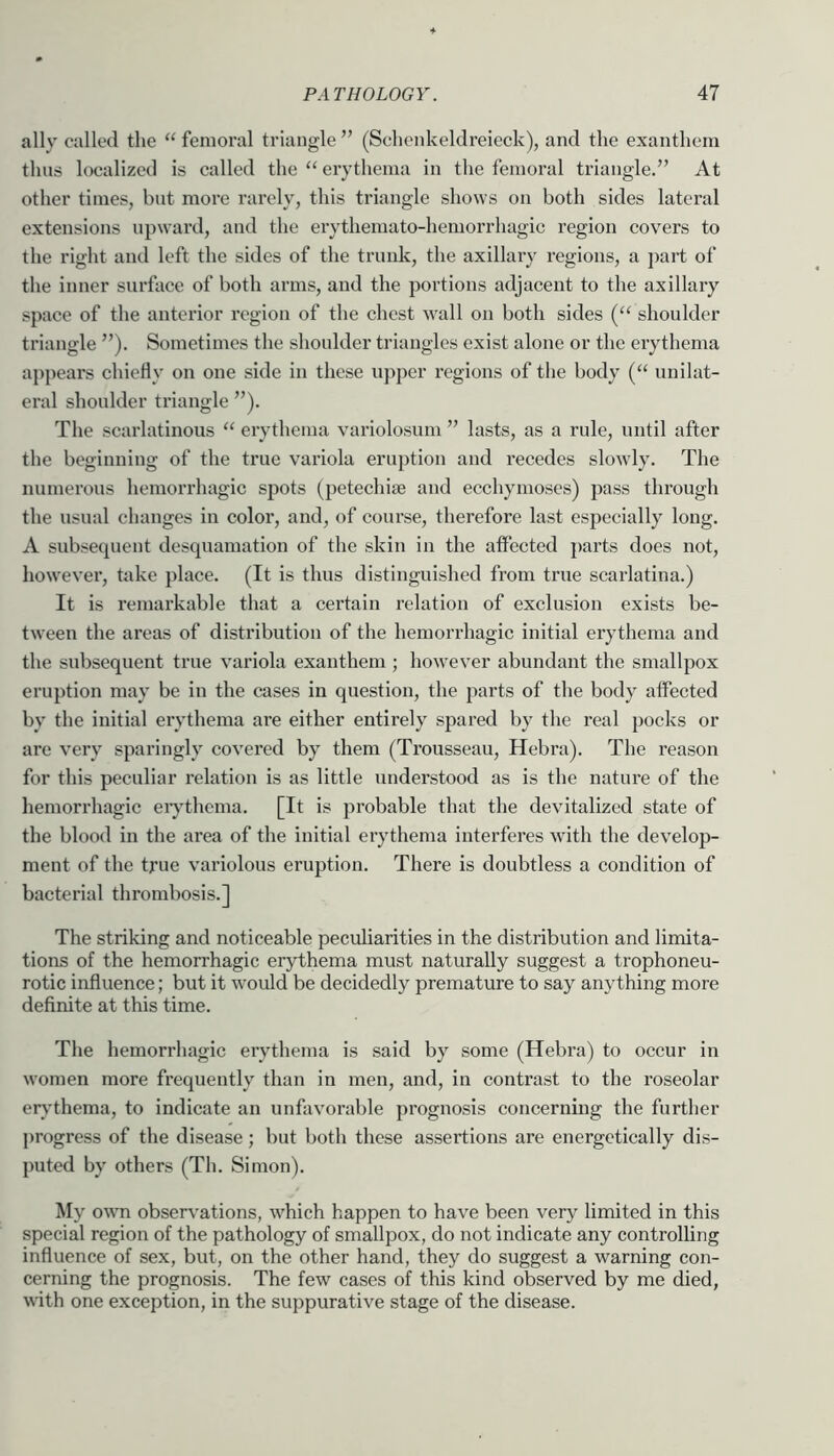 ally called the “ fenioi’al triangle ” (Sclienkeldreieck), and the exanthem thus localized is called the “ erythema in the femoral triangle.” At other times, but more rarely, this triangle shows on both sides lateral extensions upward, and the erythemato-hemorrhagic region covers to the right and left the sides of the trunk, the axillary regions, a part of the inner surface of both arms, and the portions adjacent to the axillary space of the anterior region of the chest wall on both sides (“ shoulder triangle ”). Sometimes the shoulder triangles exist alone or the erythema appears chiefly on one side in these upper regions of the body (“ unilat- eral shoulder triangle ”). The scarlatinous “ erythema variolosum ” lasts, as a rule, until after the beginning of the true variola eruption and recedes slowly. The numerous hemorrhagic spots (petechi® and ecchymoses) pass through the usual changes in color, and, of course, therefore last especially long. A subsequent desquamation of the skin in the affected parts does not, however, take place. (It is thus distinguished from true scarlatina.) It is remarkable that a certain relation of exclusion exists be- tween the areas of distribution of the hemorrhagic initial erythema and the subsequent true variola exanthem ; however abundant the smallpox eruption may be in the cases in question, the parts of the body affected by the initial erythema are either entirely spared by the real pocks or are very sparingly covered by them (Trousseau, Hebra). The reason for this peculiar relation is as little understood as is the nature of the hemorrhagic eiythema. [It is probable that the devitalized state of the blood in the area of the initial erythema interferes with the develop- ment of the true variolous eruption. There is doubtless a condition of bacterial thrombosis.] The striking and noticeable peculiarities in the distribution and limita- tions of the hemorrhagic erythema must naturally suggest a trophoneu- rotic influence; but it would be decidedly premature to say anything more definite at this time. The hemorrhagic erythema is said by some (Hebra) to occur in women more frequently than in men, and, in contrast to the roseolar er^’thema, to indicate an unfavorable prognosis concerning the further progress of the disease; but both these assertions are energetically dis- puted by others (Th. Simon). My own observations, which happen to have been very limited in this special region of the pathology of smallpox, do not indicate any controlling influence of sex, but, on the other hand, they do suggest a warning con- cerning the prognosis. The few cases of this kind observed by me died, with one exception, in the suppurative stage of the disease.