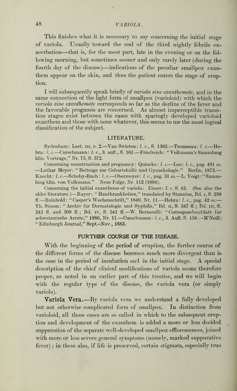 This finishes what it is necessary to say concerning the initial stage of variola. Usually toward the end of the third nightly febrile ex- acerbation—that is, for the most part, late in the evening or on the fol- lowing morning, but sometimes sooner and only rarely later (during the fourth day of the disease)—indications of the peculiar smallpox exan- them appear on the skin, and thus the patient enters the stage of erup- tion. I will subsequently speak briefly of variola sine exanthemate, and in the same connection of the light form of smallpox (varioloid) with which the variola sine exanthemate corresponds so far as the decline of the fever and the favorable prognosis are concerned. As almost imperceptible transi- tion stages exist between the cases \vith sparingly developed varioloid exanthem and those with none whatever, this seems to me the most logical classification of the subject. LITERATURE. Sydenham: Lect. in, c. 2.—Van Swieten: 1. c., S. 1385.—Trousseau: 1. c.—He- bra: 1. c.—Curschmann: 1. c., 3. aufl., S. 161.—Friedreich: “ Volkmann’s Sammlung klin. Vortrage,” Nr. 75, S. 572. Concerning menstruation and pregnancy: Quincke: 1. c.—Leo: 1. c., pag. 491 ss. —Lothar Meyer: “Beitrage zur Geburtshtilfe und Gynaekologie.” Berlin, 1873.— Knecht: Z. c.—Scheby-Buch: Z. c.—Obermeyer: Z. c., pag. 31 ss.—L. Voigt: “Samm- lung klin. von Volkmann.” Neue Folge, Nr. 112 (1894). Concerning the initial exanthems of variola: Eimer: Z. c. S. 43. (See also the older literature.)—Rayer: “ Hautkrankheiten,” translated by Stannius, Bd. i, S. 258 ff.—Reinhold: “Casper’s Wochenschrift,” 1840, Nr. 11.—Hebra: Z. c., pag. 42 ss.— Th. Simon: “Archiv fiir Dermatologie und Syphilis,” Bd. ii, S. 347 ff.; Bd. ni, S. 242 ff. and 309 ff.; Bd. iv, S. 541 ff.—W. Bernouilli: “Correspondenzblatt fiir schweizerische Aerzte,” 1880, Nr. 11.—Curschmann: Z. c., 3. Aufl. S. 158.—M’Neill: “ Edinburgh Journal,” Sept.-Nov., 1883. FURTHER COURSE OF THE DISEASE. With the beginning of the period of eruption, the further course of the different forms of the disease becomes mucli more divergent than is the case in the period of incubation and in the initial stage. A special description of the chief clinical modifications of variola seems therefore proper, as noted in an earlier part of this treatise, and we will begin with the regular type of the disease, the variola vera (or simply variola). Variola Vera.—By variola vera we understand a fully developed but not otherwise complicated form of smallpox. In distinction from varioloid, all those cases are so called in which to the subsequent erup- tion and development of the exanthem is added a more or less decided suppuration of the separate well-developed smallpox efflorescences, joined with more or less severe general symptoms (namely, marked suppurative fever); in these also, if life is preserved, certain stigmata, especially true