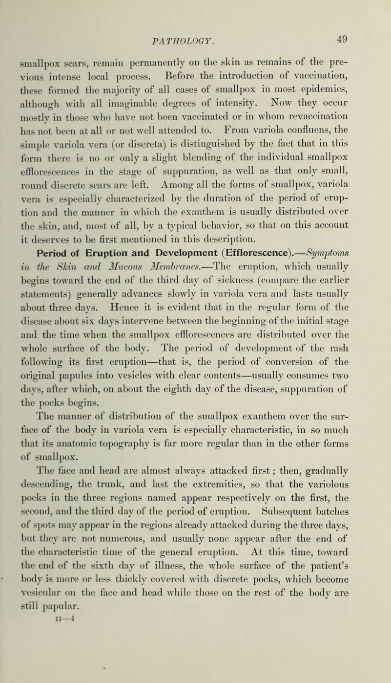 smallpox scars, remain permanently on the skin as remains of the pre- vious intense local process. Before the introduction of vaccination, these formed the majority of all cases of smallpox in tnost epidemics, although with all imaginable degrees of intensity. Now they occur mostly in those who have not been vaccinated or in whom revaccination has not been at all or not well attended to. From variola contluens, the simple variola vera (or discreta) is distinguished by the fact that in this form there is no or only a slight blending of the individual smallpox eihorescences in the stage of suppuration, as well as that only small, round discrete scars are left. Among all the forms of smallpox, variola vera is especially characterized by the duration of the period of eruj)- tion and the manner in which the exanthem is usually distributed over the skin, and, most of all, by a typical behavior, so that on this account it deserves to be first mentioned in this description. Period of Eruption and Development (Efflorescence).—Symptoms ill the Skin and JIucous Membranes.—The eruption, which usually begins toward the end of the third day of sickness (compare the earlier statements) genemlly advances slowly in variola vera and lasts usually about three days. Hence it is evident that in the regular form of the disease about six days intervene between the beginning of the initial stage and the time when the smallpox efflorescences are distributed over the whole surface of the body. The period of development of the rash following its first eru])tion—that is, the period of conversion of the original papules into vesicles with clear contents—usually consumes two days, after which, on about the eighth day of the disease, suppuration of the pocks begins. The manner of distribution of the smallpox exanthem over the sur- face of the body in variola vera is especially characteristic, in so much that its anatomic topography is far more regular than in the other forms of smallpox. The face and head are almost always attacked first; then, gradually descending, the trunk, and last the extremities, so that the variolous poeks in the three regions named appear respectively on the first, the second, and the third day of the period of eruption. Subsequent batches of spots may appear in the regions already attacked during the three days, but they are not numerous, and usually none appear after the end of the characteristic time of the general eruption. At this time, toward the end of the sixth day of illness, the whole surface of the patient’s bo<ly is more or less thickly covered with discrete pocks, which become vesicular oii the face and head wliile tliose on the rest of the body are still papidar. ii—4