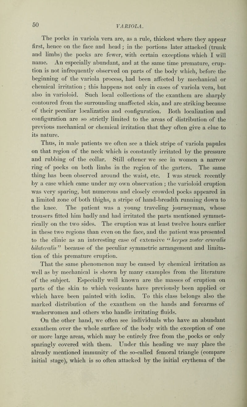 The pocks in variola vera are, as a rule, thickest where they appear first, hence on the face and head; in the portions later attacked (trunk and limbs) the pocks are fewer, with certain exceptions which I will name. An especially abundant, and at the same time premature, erup- tion is not infrequently observed on parts of the body which, before the beginning of the variola process, had been affected by mechanical or chemical irritation ; this happens not only in cases of variola vera, but also in varioloid. Such local collections of the exanthem are sharply contoured from the surrounding unaffected skin, and are striking because of their peculiar localization and configuration. Both localization and configuration are so strictly limited to the areas of distribution of the previous mechanical or chemical irritation that they often give a clue to its nature. Thus, in male patients we often see a thick stripe of variola papules on that region of the neck which is constantly irritated by the pressure and rubbing of the collar. Still oftener we see in women a narrow ring of pocks on both limbs in the region of the garters. The same thing has been observed around the waist, etc. I was sti’uck recently by a case which came under my own observation ; the varioloid eruption was very sparing, but numerous and closely crowded pocks appeared in a limited zone of both thighs, a stripe of hand-breadth running down to the knee. The patient was a young traveling journeyman, whose trousers fitted him badly and had irritated the parts mentioned symmet- rically on the two sides. The eruption was at least twelve hours earlier in these two regions than even on the face, and the patient was presented to the clinic as an interesting case of extensive “ herpes zoster cruralis bilateralis ” because of the peculiar symmetric arrangement and limita- tion of this premature eruption. That the same phenomenon may be caused by chemical irritation as well as by mechanical is shown by many examples from the literature of the subject. Especially well known are the masses of eruption on parts of the skin to which vesicants have previously been applied or which have been painted with iodin. To this class belongs also the marked distribution of the exanthem on the hands and forearms of washerwomen and others who handle irritating fluids. On the other hand, we often see individuals who have an abundant exanthem over the whole surface of the body with the exception of one or more large areas, which may be entirely free from the pocks or only sparingly covered with them. Under this heading we may place the already mentioned immunity of the so-called femoral triangle (compare initial stage), which is so often attacked by the initial erythema of the