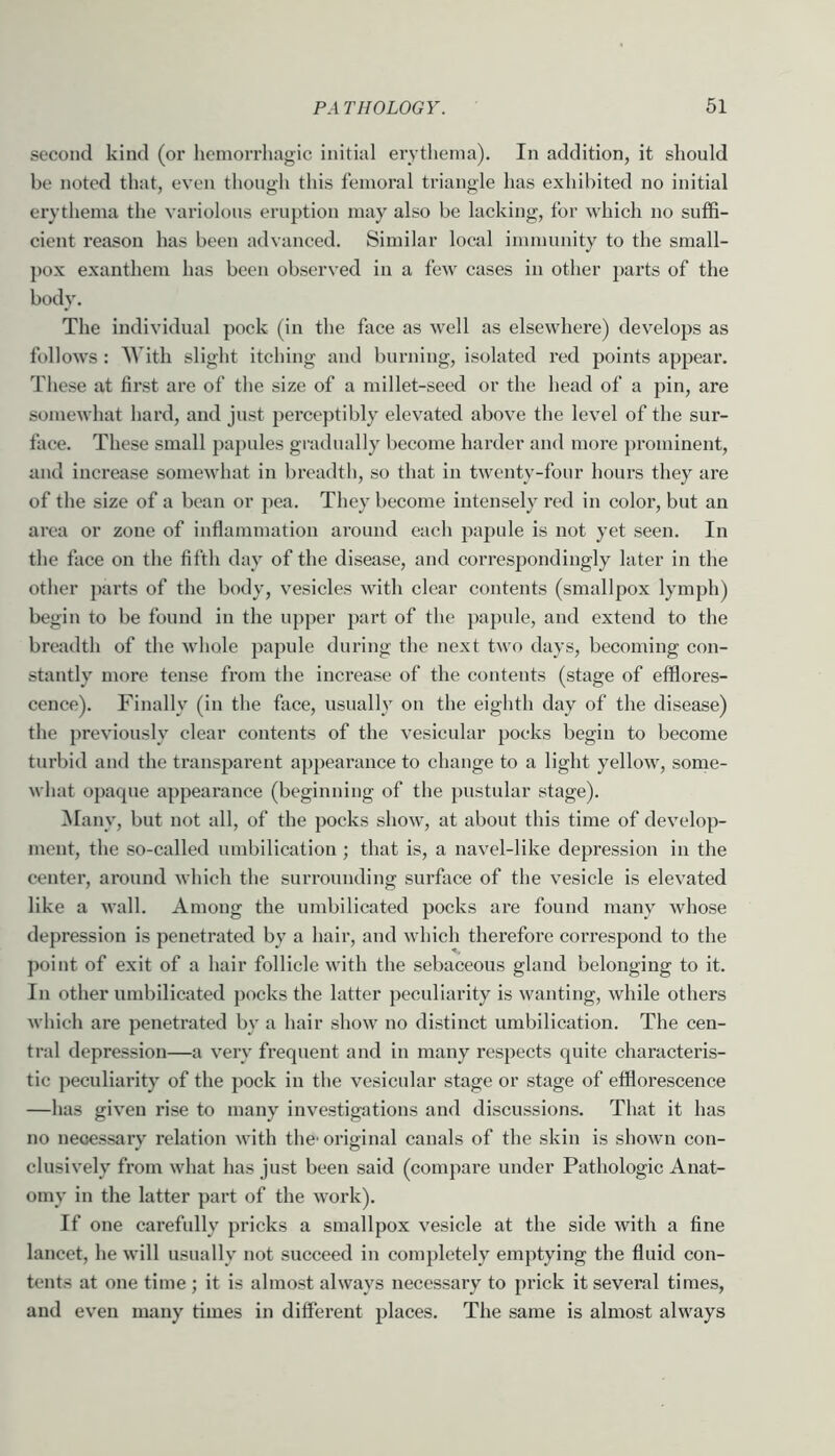 second kind (or hemorrhagic initial erythema). In addition, it should be noted that, even though this femoral triangle has exhil)ited no initial erythema the variolous eruption may also be lacking, for which no suffi- cient reason has been advanced. Similar local immunity to the small- pox exanthem has been observed in a few cases in other parts of the body. The individual pock (in the face as well as elsewhere) develops as follows : With slight itching and burning, isolated red points appear. These at first are of the size of a millet-seed or the head of a pin, are somewhat hard, and just pei’ceptibly elevated above the level of the sur- face. These small papules gi-adually become harder and more ]>rominent, and increase somewhat in bi’eadth, so that in twenty-four hours they are of the size of a bean or pea. They become intensely red in color, but an area or zone of infiammation around each papule is not yet seen. In the face on the fifth day of the disease, and correspondingly later in the other parts of the body, vesicles with clear contents (smallpox lymph) begin to be found in the upper part of the papule, and extend to the breadth of the whole ])apule during the next two days, becoming con- stantly more tense from the increase of the contents (stage of efflores- cence). Finally (in the face, usually on the eighth day of the disease) the previously clear contents of the vesicular pocks begin to become turbid and the transparent appearance to change to a light yellow, some- what opaque appearance (beginning of the pustular stage). IMany, but not all, of the pocks show, at about this time of develop- ment, the so-called umbilication ; that is, a navel-like depression in the center, around which the surrounding surface of the vesicle is elevated like a wall. Among the nmbilicated pocks are found many whose depression is penetrated by a hair, and which therefore correspond to the ])oint of exit of a hair follicle with the sebaceous gland belonging to it. In other nmbilicated })ocks the latter peculiarity is wanting, while others which are penetrated by a hair show no distinct umbilication. The cen- tral depression—a very frequent and in many respects quite characteris- tic peculiarity of the pock in the vesicular stage or stage of efflorescence —has given rise to many investigations and discussions. That it has no necessary relation with the' original canals of the skin is shown con- clusively from what has just been said (compare under Pathologic Anat- omy in the latter part of the work). If one carefully pricks a smallpox vesicle at the side with a fine lancet, he will usually not succeed in completely emptying the fluid con- tents at one time; it is almost always necessary to prick it several times, and even many times in different places. The same is almost always