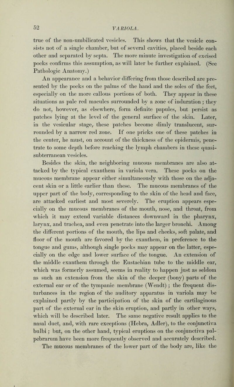 true of the non-umbilicated vesicles. This shows that the vesicle con- sists not of a single chamber, but of several cavities, placed beside each other and separated by septa. The more minute investigation of excised pocks confirms this assumption, as will later be further explained. (See Pathologic Anatomy.) An appearance and a behavior differing from those described are pre- sented by the pocks on the palms of the hand and the soles of the feet, especially on the more callous portions of both. They appear in these situations as pale red macules surrounded by a zone of induration ; they do not, however, as elsewhere, form definite papules, but persist as patches lying at the level of the general surface of the skin. Later, in the vesicular stage, these patches become dimly translucent, sur- rounded by a narrow red zone. If one })ricks one of these patches in the center, he must, on account of the thickness of the epidermis, pene- trate to some depth before reaching the lymph chambers in these quasi- subterranean vesicles. Besides the skin, the neighboring mucous membranes are also at- tacked by the typical exanthem in variola vera. These pocks on the mucous membrane appear either simultaneously with those on the adja- cent skin or a little earlier than these. The mucous membranes of the upper part of the body, corresponding to the skin of the head and face, are attacked earliest and most severely. The eruption appears espe- cially on the mucous membranes of the mouth, nose, and throat, from which it may extend variable distances downward in the pharynx, larynx, and trachea, and even penetrate into the larger bronchi. Among the different portions of the mouth, the lips and cheeks, soft palate, and floor of the mouth are favored by the exanthem, in preference to the tongue and gums, although single pocks may appear on the latter, espe- cially on the edge and lower surface of the tongue. An extension of the middle exanthem through the Eustachian tube to the middle ear, which was formerly assumed, seems in reality to happen just as seldom as such an extension from the skin of the deeper (bony) parts of the external ear or of the tympanic membrane (Wendt) ; the frequent dis- turbances in the region of the auditory apparatus in variola may be explained partly by the participation of the skin of the cartilaginous part of the external ear in the skin eruption, and partly in other ways, which will be described later. The same negative result applies to the nasal duct, and, with rare exceptions (Hebra, Adler), to the conjunctiva bulbi ; but, on the other hand, typical eruptions on the conjunctiva pal- pebrarum have been more frequently observed and accurately described. The mucous membranes of the lower part of the body are, like the