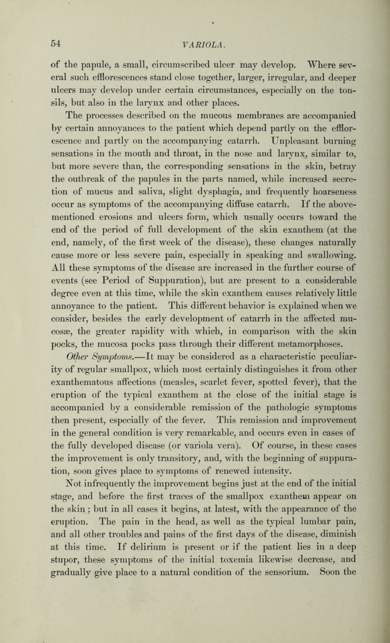 of the papule, a small, circumscribed ulcer may develop. Where sev- eral such efflorescences stand close together, larger, irregular, and deeper ulcers may develop under certain circumstances, especially on the ton- sils, but also in the larynx and other places. The processes described on the mucous membranes are accompanied by certain annoyances to the patient which depend partly on the efflor- escence and partly on the accompanying catarrh. Unpleasant burning sensations in the mouth and throat, in the nose and larynx, similar to, but more severe than, the corresponding sensations in the skin, betray the outbreak of the papules in the parts named, while increased secre- tion of mucus and saliva, slight dysphagia, and frequently hoarseness occur as symptoms of the accompanying diffuse catarrh. If the above- mentioned erosions and ulcers form, which usually occurs toward the end of the period of full development of the skin exanthem (at the end, namely, of the first week of the disease), these changes naturally cause more or less severe pain, especially in speaking and swallowing. All these symptoms of the disease are increased in the further course of events (see Period of Suppuration), but are present to a considerable degree even at this time, while the skin exanthem causes relatively little annoyance to the patient. This different behavior is explained when we consider, besides the early development of catarrh in the affected mu- cosae, the greater rapidity with which, in comparison with the skin pocks, the mucosa pocks pass through their different metamorphoses. Other Symptoms.—It may be considered as a characteristic peculiar- ity of regular smallpox, which most certainly distinguishes it from other exanthematous affections (measles, scarlet fever, spotted fever), that the eruption of the typical exanthem at the close of the initial stage is accompanied by a considerable remission of the pathologic symptoms then present, especially of the fever. This remission and improvement in the general condition is very remarkable, and occurs even in cases of the fully developed disease (or Vai’iola vera). Of course, in these cases the improvement is only transitory, and, with the beginning of suppura- tion, soon gives place to symj)toms of renewed intensity. Not infrequently the improvement begins just at the end of the initial stage, and before the first traces of the smallpox exanthem appear on the skin; but in all cases it begins, at latest, with the appearance of the eruption. The pain in the head, as well as the typical lumbar pain, and all other troubles and pains of the first days of the disease, diminish at this time. If delirium is present or if the patient lies in a deep stupor, these symptoms of the initial toxemia likewise decrease, and gradually give place to a natural condition of the sensorium. Soon the