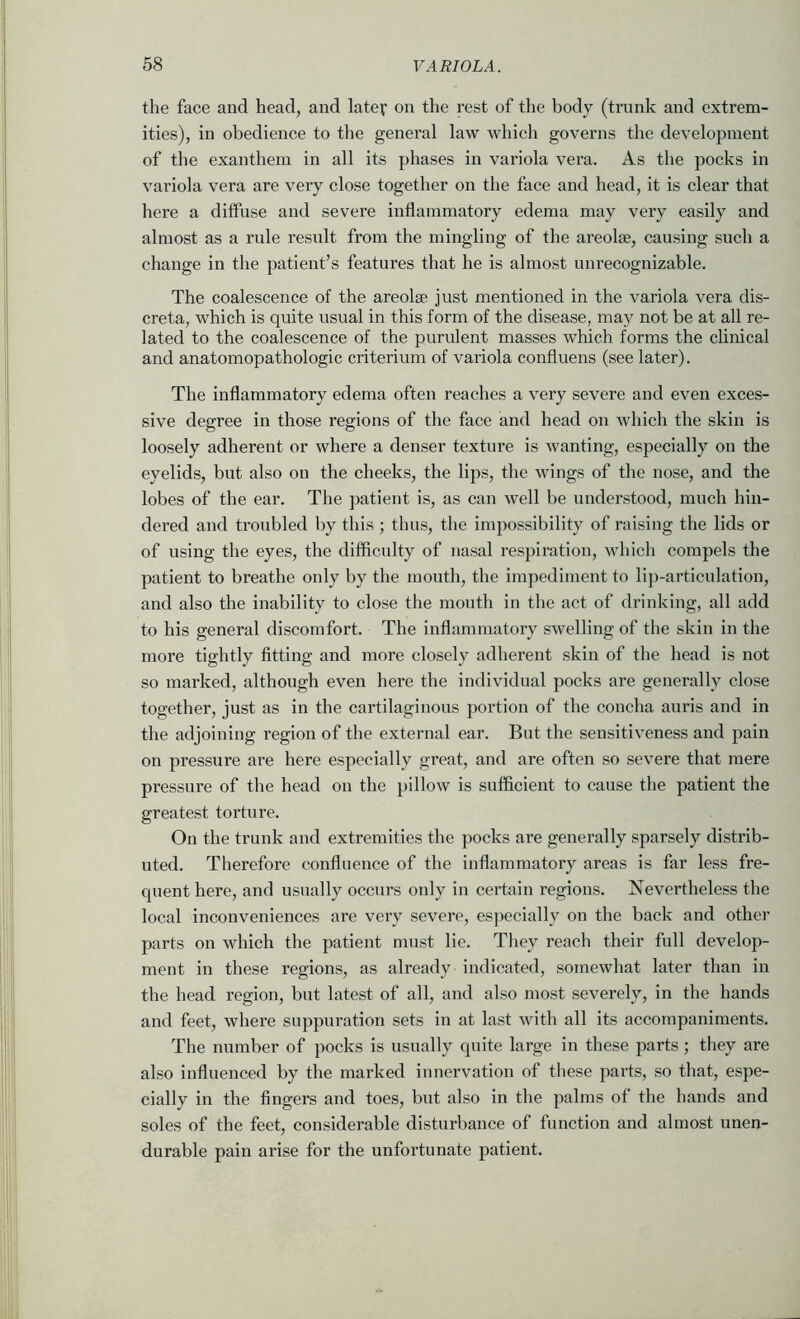 the face and head, and latef on the rest of the body (trunk and extrem- ities), in obedience to the general law which governs the development of the exanthem in all its phases in variola vera. As the pocks in variola vera are very close together on the face and head, it is clear that here a diffuse and severe inflammatory edema may very easily and almost as a rule result from the mingling of the areolse, causing such a change in the patient’s features that he is almost unrecognizable. The coalescence of the areolae just mentioned in the variola vera dis- creta, which is quite usual in this form of the disease, may not be at all re- lated to the coalescence of the purulent masses which forms the clinical and anatomopathologic criterium of variola confluens (see later). The inflammatory edema often reaches a very severe and even exces- sive degree in those regions of the face and head on which the skin is loosely adherent or where a denser texture is wanting, especially on the eyelids, but also on the cheeks, the lips, the wings of the nose, and the lobes of the ear. The ])atient is, as can well be understood, much hin- dered and troubled by this ; thus, the impossibility of raising the lids or of using the eyes, the difficulty of nasal respiration, which compels the patient to breathe only by the mouth, the impediment to lip-articulation, and also the inability to close the mouth in the act of drinking, all add to his general discomfort. The inflammatory swelling of the skin in the more tightly fitting and more closely adherent skin of the head is not so marked, although even here the individual pocks are generally close together, just as in the cartilaginous portion of the concha auris and in the adjoining region of the external ear. But the sensitiv'eness and pain on pressure are here especially great, and are often so severe that mere pressure of the head on the pillow is sufficient to cause the patient the greatest torture. On the trunk and extremities the pocks are generally sparsely distrib- uted. Therefore confluence of the inflammatory areas is far less fre- quent here, and usually occurs only in certain regions. Nevertheless the local inconveniences are veiy severe, especially on the back and other parts on which the patient must lie. They reach their full develop- ment in these regions, as already indicated, somewhat later than in the head region, but latest of all, and also most severely, in the hands and feet, where suppuration sets in at last with all its accompaniments. The number of pocks is usually quite large in these parts; they are also influenced by the marked innervation of these parts, so that, espe- cially in the fingers and toes, but also in the palms of the hands and soles of the feet, considerable disturbance of function and almost unen- durable pain arise for the unfortunate patient.