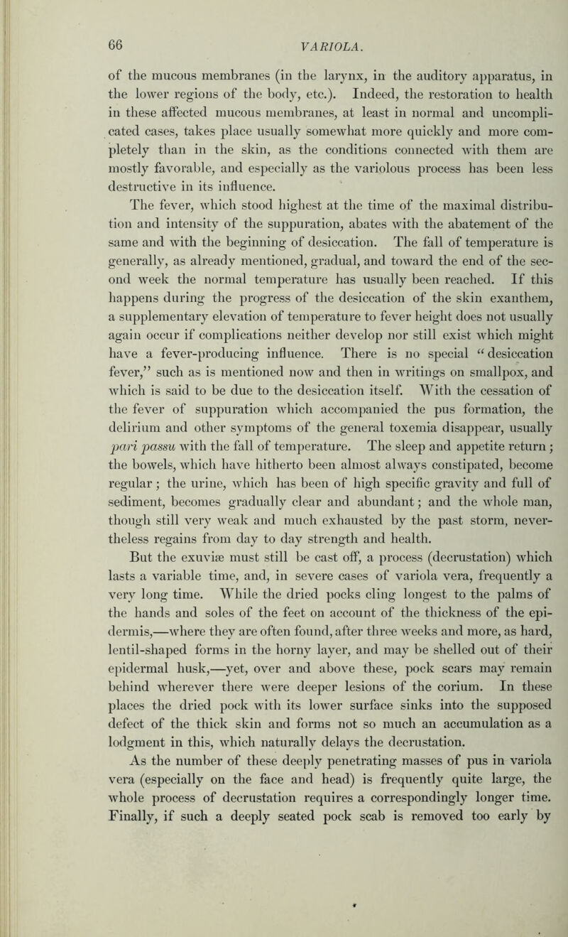 of the mucous membranes (in the larynx, in the auditory apparatus, in the lower regions of the body, etc.). Indeed, the restoration to health in these affected mucous membranes, at least in normal and uncompli- cated cases, takes place usually somewhat more quickly and more com- pletely than in the skin, as the conditions connected with them are mostly favorable, and especially as the variolous process has been less destructive in its influence. The fever, which stood highest at the time of the maximal distribu- tion and intensity of the suppuration, abates with the abatement of the same and with the beginning of desiccation. The fall of temperature is generally, as already mentioned, gradual, and toward the end of the sec- ond week the normal temperature has usually been reached. If this happens during the progress of the desiccation of the skin exauthem, a supplementary elevation of temperature to fever height does not usually again occur if complications neither develop nor still exist which might have a fever-producing influence. There is no special “ desiccation fever,” such as is mentioned now and then in writings on smallpox, and which is said to be due to the desiccation itself. With the cessation of the fever of suppuration which accompanied the pus formation, the delirium and other symptoms of the general toxemia disappear, usually jmri passu with the fall of temperature. The sleep and appetite return ; the bowels, which have hitherto been almost always constipated, become regular; the urine, which has been of high specific gravity and full of sediment, becomes gradually clear and abundant; and the whole man, though still very weak and much exhausted by the past storm, never- theless regains from day to day strength and health. But the exuvife must still be cast off, a j^rocess (decrustation) which lasts a variable time, and, in severe cases of variola vera, frequently a very long time. While the dried pocks cling longest to the palms of the hands and soles of the feet on account of the thickness of the epi- dermis,—where they are often found, after three weeks and more, as hard, lentil-shaped forms in the horny layer, and may be shelled out of their epidermal husk,—yet, over and above these, pock scars may remain behind wherever there were deeper lesions of the corium. In these places the dried pock with its lower surface sinks into the supposed defect of the thick skin and forms not so much an accumulation as a lodgment in this, which naturally delays the decrustation. As the number of these deeply penetrating masses of pus in variola vera (especially on the face and head) is frequently quite large, the whole process of decrustation requires a correspondingly longer time. Finally, if such a deeply seated pock scab is removed too early by