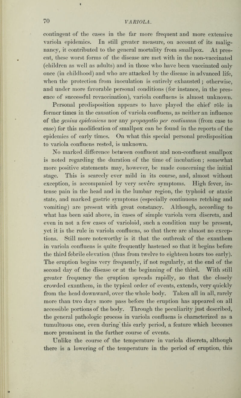 contingent of the cases in the far more frequent and more extensive variola epidemics. In still greater measure, on account of its malig- nancy, it contributed to the general mortality from smallpox. At pres- ent, these worst forms of the disease are met with in the non-vaccinated (children as well as adults) and in those who have been vaccinated only once (in childhood) and who are attacked by the disease in advanced life, when the protection from inoculation is entirely exhausted; otherwise, and under more favorable personal conditions (for instance, in the pres- ence of successful revaccination), variola confluens is almost unknown. Personal predisposition appears to have played the chief role in former times in the causation of variola confluens, as neither an influence of the genius epidemicus nor any propagatio per continuum (from case to case) for this modification of smallpox can be found in the reports of the epidemics of early times. On what this special personal predisposition to variola confluens rested, is unknown. No marked difference between confluent and non-confluent smallpox is noted regarding the duration of the time of incubation ; somewhat more positive statements may, however, be made concerning the initial stage. This is scarcely ever mild in its course, and, almost without exception, is accompanied by very severe sym^ffoms. High fever, in- tense pain in the head and in the lumbar region, the typhoid or ataxic state, and marked gastric symptoms (especially continuous retching and vomiting) are present with great constancy. Although, according to what has been said above, in cases of simple variola vera discreta, and even in not a few cases of varioloid, such a condition may be present, yet it is the rule in variola confluens, so that there are almost no excep- tions. Still more noteworthy is it that the outbreak of the exanthem in variola confluens is quite frequently hastened so that it begins before the third febrile elevation (thus from twelve to eighteen hours too early). The eruption begins very frequently, if not regularly, at the end of the second day of the disease or at the beginning of the third. With still greater frequency the eruption spreads rapidly, so that the closely crowded exanthem, in the typical order of events, extends, very quickly from the head downward, over the whole body. Taken all in all, rarely more than two days more pass before the eruption has appeared on all accessible portions of the body. Through the peculiarity just described, the general pathologic process in variola confluens is characterized as a tumultuous one, even during this early period, a feature which becomes more prominent in the further course of events. Unlike the course of the temperature in variola discreta, although there is a lowering of the temperature in the period of eruption, this