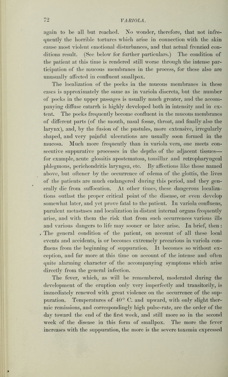 again to be all but reached. No wonder, therefore, that not infre- quently the horrible tortures which arise in connection with the skin cause most violent emotional disturbances, and that actual frenzied con- ditions result. (See below for further particulars.) The condition of the patient at this time is rendered still worse through the intense par- ticipation of the mucous membranes in the process, for these also are unusually affected iu confluent smallpox. The localization of the pocks in the mucous membranes in these cases is approximately the same as in variola discreta, but the number of pocks in the upper passages is usually much greater, and the accom- panying diffuse catarrh is highly developed both in intensity and in ex- tent. The pocks frequently become confluent in the mucous membranes of different parts (of the mouth, nasal fossae, throat, and finally also the larynx), and, by the fusion of the jmstules, more extensive, irregularly shaped, and very painful ulcerations are usually soon formed iu the mucosa. Much more frequently than in variola vera, one meets con- secutive suppurative processes in the depths of the adjacent tissues— for example, acute glossitis apostematosa, tonsillar and retropharyngeal phlegmons, perichondritis laryngea, etc. By affections like those named above, but oftener by the occurrence of edema of the glottis, the lives of the patients are much endangered during this pei’iod, and they gen- erally die from suffocation. At other times, these dangerous localiza- tions outlast the j^roper critical point of the disease, or even develop somewhat later, and yet prove fatal to the patient. In variola confluens, purulent metastases and localization in distant internal organs frequently arise, and with them the risk that from such occurrences various ills and various dangers to life may .sooner or later arise. In brief, then : , The general condition of the patient, on account of all these local events and accidents, is or becomes extremely precarious in variola con- fluens from the beginning of suppuration. It becomes so without ex- cej)tion, and far more at this time on account of the intense and often quite alarming character of the accompanying symjitoms which arise directly from the general infection. The fever, which, as will be remembered, moderated during the development of the eruption only very imperfectly and transitorily, is immediately renewed with great violence on the occurrence of the sup- puration. Temperatures of 40° C. and upward, with only slight ther- mic renussions, and correspondingly high })ulse-rate, are the order of the day toward the end of the first week, and still more so in the second week of the disease in this form of smallpox. The more the fever increases with the suppuration, the more is the severe toxemia expressed