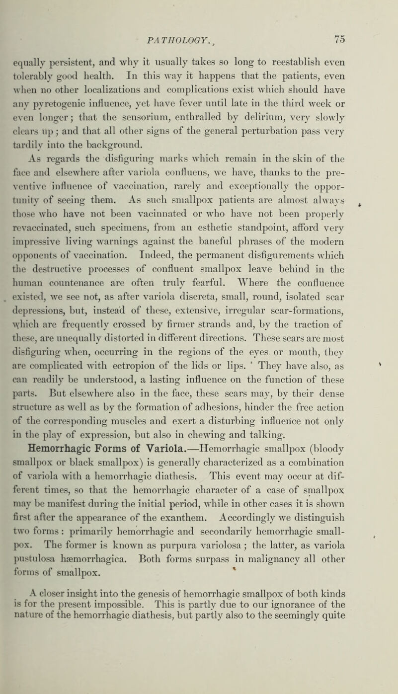 equally persistent, and why it usually takes so long to reestablish even tolerably good health. In this way it happens that the patients, even when no other loealizations and complications exist which should have anv pyretogenic iuHucnce, yet have fever until late in the third week or even longer; that the sensoriiun, enthralled by delirium, very slowly clears up; and that all other signs of the general jjci’turbation pass very tardily into the background. As regards the disfiguring marks which remain in the skin of the face and elsewhere after variola confluens, we have, thanks to the pre- ventive influence of vaccination, rarely and exceptionally the oppor- tunity of seeing them. As such smallpox patients are almost always those who have not been vacinnatcd or who have not been pro])erly revaccinated, such specimens, from an esthetic standpoint, afford very impressive living warnings against the baneful phrases of the modern opponents of vaccination. Indeed, the permanent disfigurements which the destructive processes of confluent smallpox leave behind in the human countenance are often truly fearful. Where the confluence existed, we see not, as after variola discreta, small, round, isolated scar depressions, but, instead of these, extensive, irregular scar-formations, ^\•hich are frequently crossed by firmer strands and, by the traction of these, are unequally distorted in different directions. These scars are most disfiguring when, occurring in the regions of the eyes or mouth, they are complieated with ectropion of the lids or lips. ' They have also, as can readily be understood, a lasting influence on the function of these parts. But elsewhere also in the face, these scars may, by their dense structure as well as by the formation of adhesions, hinder the free action of the corresponding muscles and exert a disturbing influence not only in the play of expression, but also in chewing and talking. Hemorrhagic Forms of Variola.—Hemorrhagic smallpox (bloody smallpox or black smallpox) is generally characterized as a combination of variola with a hemorrhagic diathesis. This event may occur at dif- ferent times, so that the hemorrhagic character of a case of smallpox may be manifest during the initial period, while in other cases it is shown first after the appearance of the exanthem. Accordingly we distinguish two forms : primarily hemorrhagic and secondarily hemorrhagic small- pox. The former is known as purpura variolosa ; the latter, as variola ])ustulosa hiemorrhagica. Both forms surpass in malignancy all other forms of smallpox. ' A closer insight into the genesis of hemorrhagic smallpox of both kinds is for the present impossible. This is partly due to our ignorance of the nature of the hemorrhagic diathesis, but partly also to the seemingly quite