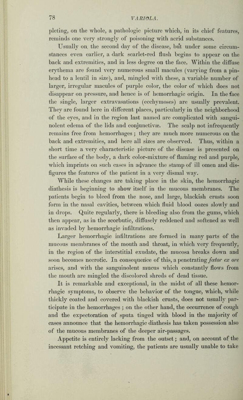 pleting, on the whole, a pathologic picture which, in its chief features, reminds one very strongly of poisoning with acrid substances. Usually on the second day of the disease, but under some circum- stances even earlier, a dark scarlet-red flush begins to appear on the back and extremities, and in less degree on the face, \yithin the diffuse erythema are found very numerous small macules (varying from a pin- head to a lentil in size), and, mingled with these, a vai-iable number of larger, irregular macules of purple color, the color of which does not disappear on pressure, and hence is of hemorrhagic oi’igin. In the face the single, larger extravasations (ecchymoses) are usually prevalent. They are found here in different places, particularly in the neighborhood of the eyes, and in the region last named are complicated with sangui- nolent edema of the lids and conjunctivse. The scalp not infrequently remains free from hemorrhages ; they are much more numerous on the back and extremities, and here all sizes are observed. Thus, within a short time a very characteristic picture of the disease is presented on the surface of the body, a dark coloi’-mixture of flaming red and purple, which imprints on such cases in a4vance the stamp of ill omen and dis- figures the features of the patient in a very dismal way. While these changes are taking place in the skin, the hemorrhagic diathesis is beginning to show itself in the mucous membranes. The patients begin to bleed from the nose, and large, blackish crusts soon form in the nasal cavities, between which fluid blood oozes slowly and in drops. Quite regularly, there is bleeding also from the gums, which then appear, as in the scorbutic, diffusely reddened and softened as well as invaded by hemorrhagic infiltrations. Larger hemorrhagic infiltrations are formed in many parts of the mucous membranes of the mouth and throat, in which very frequently, in the region of the interstitial exudate, the mucosa breaks down and soon becomes necrotic. In consequence of this, a penetrating foetor ex ore arises, and with the sanguinolent mucus which constantly flows from the mouth are mingled the discolored shreds of dead tissue. It is remarkable and exceptional, in the midst of all these hemor- rhagic symptoms, to observe the behavior of the tongue, which, while thickly coated and covered with blackish crusts, does not usually par- ticipate in the hemorrhages ; on the other hand, the occurrence of cough and the expectoration of sputa tinged with blood in the majority of cases announce that the hemorrhagic diathesis has taken possession also of the mucous membranes of the deeper air-passages. Appetite is entirely lacking from the outset; and, on account of the incessant retching and vomiting, the patients are usually unable to take