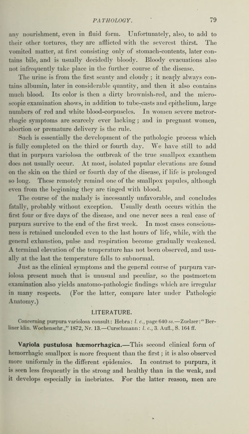 any nourishment, even in fluid form. Unfortunately, also, to add to their other tortures, they are atflicted with the severest thirst. The vomited matter, at flrst consisting only of stomach-contents, later con- tains bile, and is usually decidedly bloody. Bloody evacuations also not infrequently take place in the further course of the disease. Tlie urine is from the first scanty and cloudy ; it nearly always con- tains albumin, later in considerable quantity, and then it also contains much blood. Its color is then a dirty brownish-red, and the micro- scopic examination shows, in addition to tube-casts and epithelium, large numbers of red and white blood-corpuscles. In women severe metror- rhagic symptoms are scarcely ever lacking; and in pregnant women, abortion or premature delivery is the rule. Such is essentially the development of the pathologic process which is fully completed on the third or fourth day. We have still to add that in purpura variolosa the outbreak of the true smallpox exauthem does not usually occur. At most, isolated papular elevations ai’e found on the skin on the third or fourth day of the disease, if life is prolonged so long. These remotely remind one of the smallpox papules, although even from the beginning they are tinged with blood. The course of the malady is incessantly unfavorable, and concludes fatally, probably without exception. Usually death occurs within the first four or five days of the disease, and one never sees a real case of purpura survive to the end of the first week. In most cases conscious- ness is retained unclouded even to the last hours of life, while, with the general exhaustion, pulse and respiration become gradually weakened. A terminal elevation of the temperature has not been observed, and usu- ally at the last the temperature falls to subnormal. Just as the clinical symptoms and the general coui'se of purpura var- iolosa present much that is unusual and peculiar, so the postmortem examination also yields anatomo-pathologic findings which are irregular in many respects. (For the latter, compare later under Pathologic Anatomy.) LITERATURE. Concerning purpura variolosa consult: Hebra: 1. c., page 640 ss.—Zuelzer: “Ber- liner klin. Wochenschr.,” 1872, Nr. 13.—Curschmann: 1. c., 3. Aufl., S. 164 ff. Vajriola pustulosa haemorrhagica.—This second clinical form of hemorrhagic smallpox is more frequent than the first; it is also observed more uniformly in the different epidemics. In contrast to purpura, it is seen less frequently in the strong and healthy than in the weak, and it develops especially in inebriates. For the latter reason, men are