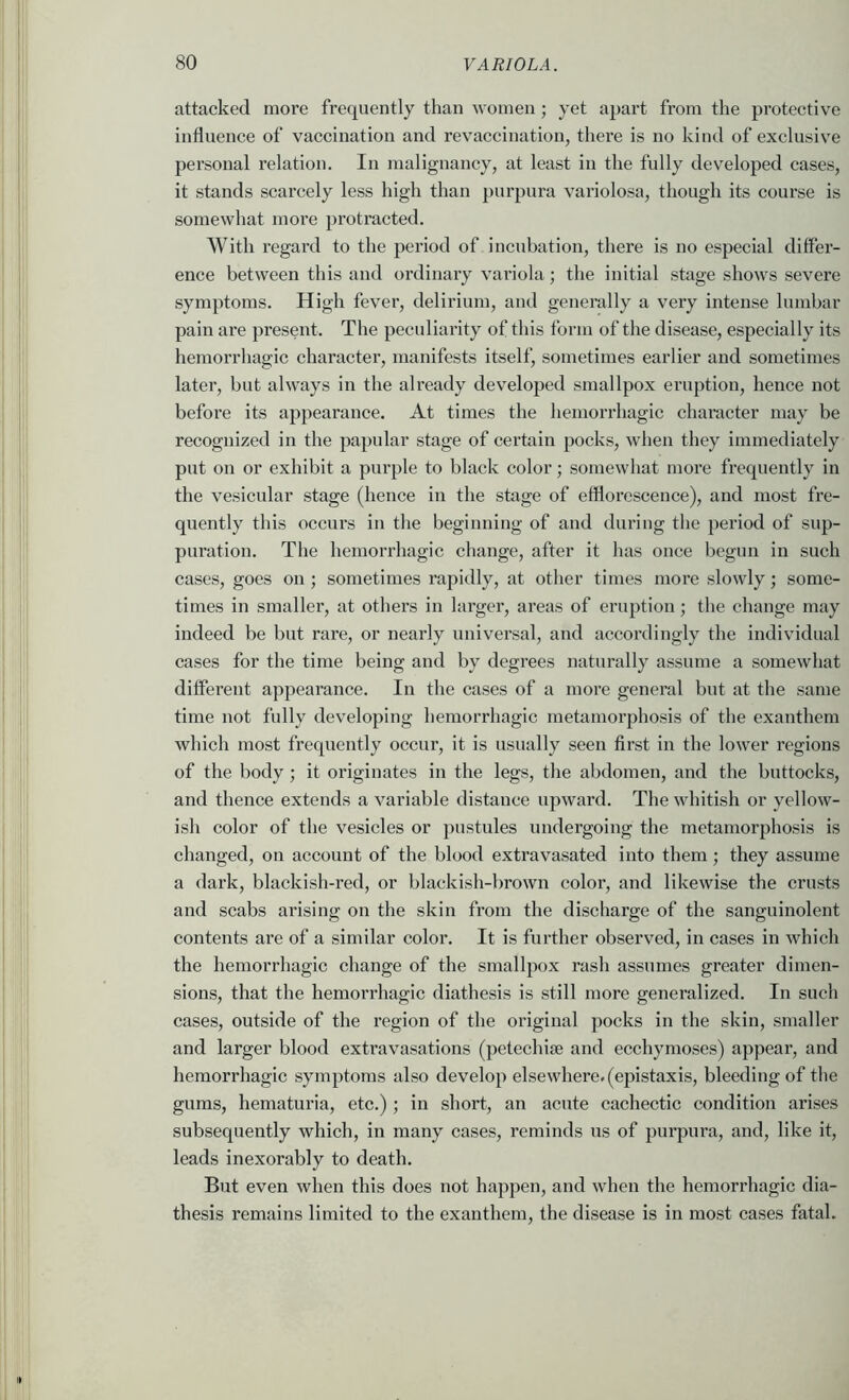 attacked more frequently than women; yet apart from the protective influence of vaccination and revaccination, there is no kind of exclusive personal relation. In malignancy, at least in the fully dev’eloped cases, it stands scarcely less high than purpura variolosa, though its course is somewhat more protracted. With regard to the period of incubation, there is no especial diffei- ence between this and ordinary variola; the initial stage shows severe symptoms. High fever, delirium, and generally a very intense lumbar pain are present. The peculiarity of tliis form of the disease, especially its hemorrhagic character, manifests itself, sometimes earlier and sometimes later, but always in the already developed smallpox eruption, hence not before its appearance. At times the hemorrhagic character may be recognized in the papular stage of certain pocks, when they immediately put on or exhibit a purple to black color; somewhat more frequently in the vesicular stage (hence in the stage of efflorescence), and most fre- quently this occurs in the beginning of and during the period of sup- puration. The hemorrhagic change, after it has once begun in such cases, goes on ; sometimes rapidly, at other times more slowly; some- times in smaller, at others in larger, areas of eruption; the change may indeed be but rare, or nearly universal, and accordingly the individual cases for the time being and by degrees naturally assume a somewhat different appearance. In the cases of a more general but at the same time not fully developing hemorrhagic metamorphosis of the exanthem which most frequently occur, it is usually seen first in the lower regions of the body ; it originates in the legs, the abdomen, and the buttocks, and thence extends a variable distance upward. The whitish or yellow- ish color of the vesicles or pustules undergoing the metamorphosis is changed, on account of the blood extravasated into them; they assume a dark, blackish-red, or blackish-brown color, and likewise the crusts and scabs arising on the skin from the discharge of the sanguinolent contents are of a similar color. It is further observed, in cases in which the hemorrhagic change of the smallpox rash assumes greater dimen- sions, that the hemorrhagic diathesis is still more generalized. In such cases, outside of the region of the original pocks in the skin, smaller and larger blood exti’avasations (petechise and ecchymoses) appear, and hemorrhagic symptoms also develop elsewhere, (epistaxis, bleeding of the gums, hematuria, etc.); in short, an acute cachectic condition arises subsequently which, in many cases, reminds us of purpura, and, like it, leads inexorably to death. But even when this does not happen, and when the hemorrhagic dia- thesis remains limited to the exanthem, the disease is in most cases fatal.