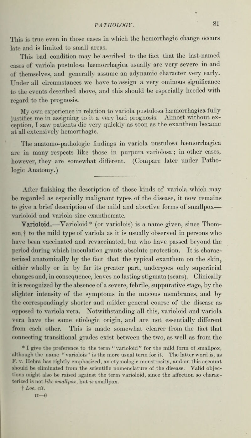 This is true even in tliose eases in which the hemorrhagic change occurs late and is limited to small areas. This bad condition may be ascribed to the fact that the last-named cases of variola pustulosa hsemorrhagica usually are very severe in and of themselves, and generally assume an adynamic character very early. Under all circumstances we have to assign a very ominous significance to the events described above, and this should be especially heeded with regtird to the prognosis. My own experience in relation to variola pustulosa hsemorrhagica fully justifies me in assigning to it a very bad prognosis. Almost without ex- ception, I saw patients die veiy quickly as soon as the exanthem became at all extensively hemorrhagic. The anatomo-pathologic findings in variola pustulosa hsemorrhagica are in many respects like those in purpura variolosa; in other cases, however, they ai'e somewhat different. (Compare later under Patho- logic Anatomy.) After finishing the description of those kinds of variola which may be regarded as especially malignant types of the disease, it now remains to give a brief description of the mild and abortive forms of smallpox— varioloid and variola sine exanthemate. Varioloid.—Varioloid * (or variolois) is a name given, since Thom- son,! to the mild type of variola as it is usually observed in persons who have been vaccinated and revaccinated, but who have passed beyond the period during which inoculation grants absolute protection. It is charac- terized anatomically by the fact that the typical exanthem on the skin, either wholly or in by far its greater part, undergoes only superficial changes and, in consequence, leaves no lasting stigmata (scars). Clinically it is recognized by the absence of a severe, febrile, suppurative stage, by the slighter intensity of the symptoms in the mucous membranes, and by the correspondingly shorter and milder general course of the disease as opposed to variola vera. Notwithstanding all this, varioloid and variola vera have the same etiologic origin, and are not essentially different from each other. This is made somewhat clearer from the fact that connecting transitional grades exist between the two, as well as from the * I give the preference to the term “varioloid” for the mild form of smallpox, although the name “variolois” is the more usual term for it. The latter word is, as F. V. Hebra has rightly emphasized, an etymologic monstrosity, and- on this aqcount should be eliminated from the scientific nomenclature of the disease. Valid objec- tions might also be raised against the term varioloid, since the affection so charac- terized is not like smallpox, but is smallpox. t Loe. cit. II—6