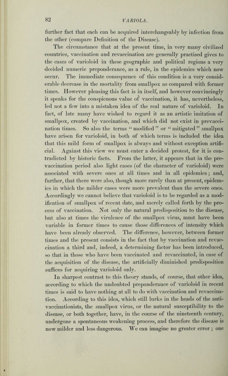 further fact that each can be acquired interchangeably by infection from the other (compare Definition of the Disease). The circumstance that at the present time, in very many civilized countries, vaccination and revaccination are generally practised gives to the cases of varioloid in these geographic and political regions a veiy decided numeric preponderance, as a rule, in the epidemics which now occur. The immediate consequence of this condition is a very consid- erable decrease in the mortality from smallpox as compared with former times. However pleasing this fact is in itself, and however convincingly it speaks for the conspicuous value of vaccination, it has, nevertheless, led not a few into a mistaken idea of the real nature of varioloid. In fact, of late many have wished to regard it as an artistic imitation of smallpox, created by vaecination, and which did not exist in prevacci- nation times. So also the terms ‘‘modified” or “mitigated” smallpox have arisen for varioloid, in both of which terms is included the idea that this mild form of smallpox is always and without exception artifi- cial. Against this view we must enter a decided protest, for it is con- tradicted by historic facts. From the latter, it appears that in the pre- vaccination period also light cases (of the character of varioloid) were assoeiated with severe ones at all times and in all epidemics; and, further, that there were also, though more rarely than at present, epidem- ics in which the milder cases were more prevalent than the severe ones. Accordingly we cannot believe that varioloid is to be regarded as a mod- ification of smallpox of recent date, and merely called forth by the pro- cess of vaccination. Not only the natural predisposition to the disease, but also at times the virulence of the smallpox virus, must have been variable in former times to cause those differences of intensity tvhich have been already observed. The difference, however, befween former times and the present consists in the fact that by vaccination and revac- cination a third and, indeed, a determining factor has been introduced, so that in those who have been vaccinated and revaccinated, in case of the acquisition of the disease, the artificially diminished predisposition suffices for acquiring varioloid only. In sharpest contrast to this theory stands, of course, that other idea, according to which the undoubted preponderance of varioloid in recent times is said to have nothing at all to do with vaccination and revaccina- tion. According to this idea, which still lurks in the heads of the anti- vaccinationists, the smallpox virus, or the natural susceptibility to the disease, or both together, have, in the course of the nineteenth century, undergone a spontaneous weakening process, and therefore the disease is now milder and less dangerous. We can imagine no greater error ; one