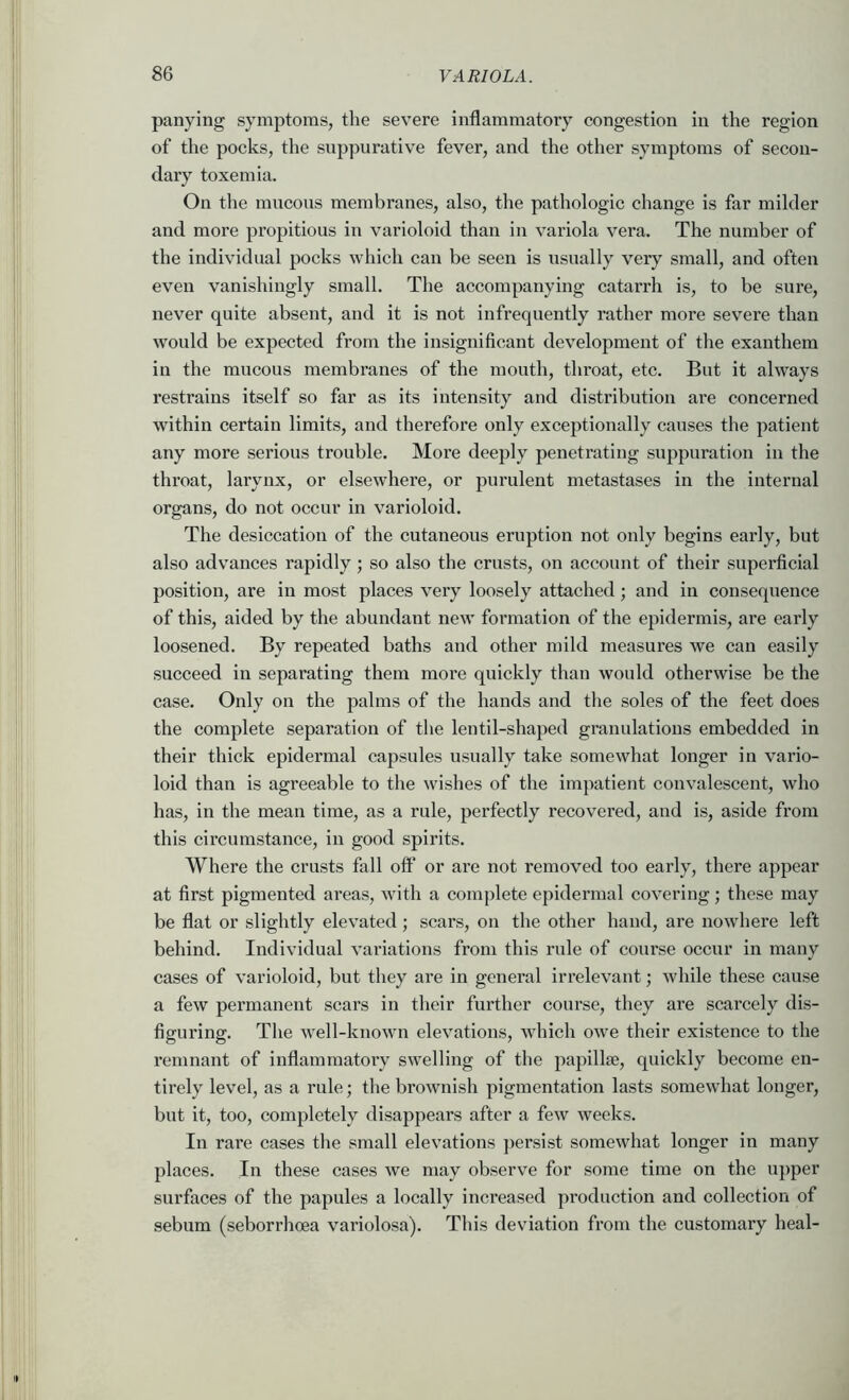 panying symptoms, the severe inflammatory congestion in the region of the pocks, the suppurative fever, and the other symptoms of secon- dary toxemia. On the mucous membranes, also, the pathologic change is far milder and more propitious in varioloid than in variola vera. The number of the individual pocks which can be seen is usually very small, and often even vanishingly small. The accompanying catarrh is, to be sure, never quite absent, and it is not infrequently rather more severe than would be expected from the insignificant development of the exanthem in the mucous membranes of the mouth, throat, etc. But it always restrains itself so far as its intensity and distribution are concerned within certain limits, and therefore only exceptionally causes the patient any more serious trouble. More deeply penetrating suppuration in the throat, larynx, or elsewhere, or purulent metastases in the internal organs, do not occur in varioloid. The desiccation of the cutaneous eruption not only begins early, but also advances rapidly ; so also the crusts, on account of their superficial position, are in most places very loosely attached; and in consequence of this, aided by the abundant new formation of the epidermis, are early loosened. By repeated baths and other mild measures we can easily succeed in separating them more quickly than would otherwise be the case. Only on the palms of the hands and the soles of the feet does the complete separation of the lentil-shaped granulations embedded in their thick epidermal capsules usually take somewhat longer in vario- loid than is agreeable to the wishes of the impatient convalescent, who has, in the mean time, as a rule, perfectly recovered, and is, aside from this circumstance, in good spirits. Where the crusts fall oft’ or are not removed too early, there appear at first pigmented areas, with a complete epidermal covering; these may be flat or slightly elevated; scars, on the other hand, are nowhere left behind. Individual variations from this rule of course occur in many cases of varioloid, but they are in general irrelevant; while these cause a few permanent scars in their further course, they are scarcely dis- figuring. The well-known elevations, which owe their existence to the remnant of inflammatory swelling of the papillae, quickly become en- tirely level, as a rule; the brownish pigmentation lasts somewhat longer, but it, too, completely disappears after a few weeks. In rare cases the small elevations persist somewhat longer in many places. In these cases we may observe for some time on the upper surfaces of the papules a locally increased production and collection of sebum (seborrhoea variolosa). This deviation from the customary heal-