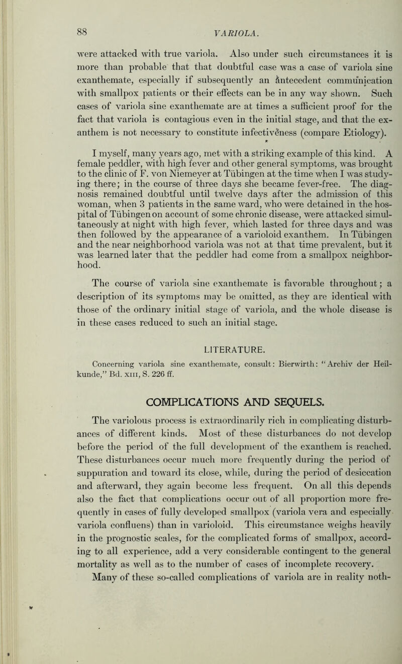 were attacked with true variola. Also under such circumstances it is more than probable that that doubtful case was a case of variola sine exanthemate, especially if subsequently an Antecedent communication with smallpox patients or their elfects can be in any way shown. Such cases of variola sine exanthemate are at times a sufficient proof for the fact that variola is contagious even in the initial stage, and that the ex- anthem is not necessary to constitute infectiv^ness (compare Etiology). I myself, many years ago, met with a striking example of this kind. A female peddler, with high fever and other general symptoms, was brought to the clinic of F. von Niemeyer at Tubingen at the time when I was study- ing there; in the course of three days she became fever-free. The diag- nosis remained doubtful until twelve days after the admission of this woman, when 3 patients in the same ward, who were detained in the hos- pital of Tubingen on account of some chronic disease, were attacked simul- taneously at night with high fever, which lasted for three days and was then followed by the appearance of a varioloid exanthem. In Tubingen and the near neighborhood variola was not at that time prevalent, but it was learned later that the peddler had come from a smallpox neighbor- hood. The course of variola sine exanthemate is favorable throughout; a description of its symptoms may be omitted, as they are identical with those of the ordinary initial stage of variola, and the whole disease is in these cases reduced to such an initial stage. LITERATURE. Concerning variola sine exanthemate, consult; Bierwirth: “Archiv der Heil- kunde,” Bd. xiii, S. 226 ff. COMPLICATIONS AND SEQUELS. The variolous process is extraordinarily rich in complicating disturb- ances of different kinds. Most of these disturbances do not develop before the period of the full development of the exanthem is reached. These disturbances occur much more frequently during the period of suppuration and toward its close, while, during the period of desiccation and afterward, tliey again become less frequent. On all this depends also the fact that complications occnr out of all proportion more fre- quently in cases of fully developed smallpox (variola vera and especially variola confluens) than in varioloid. This circumstance weighs heavily in the prognostic scales, for the complicated forms of smallpox, accord- ing to all experience, add a very considerable contingent to the general mortality as well as to the number of cases of incomplete recovery. Many of these so-called complications of variola are in reality noth-