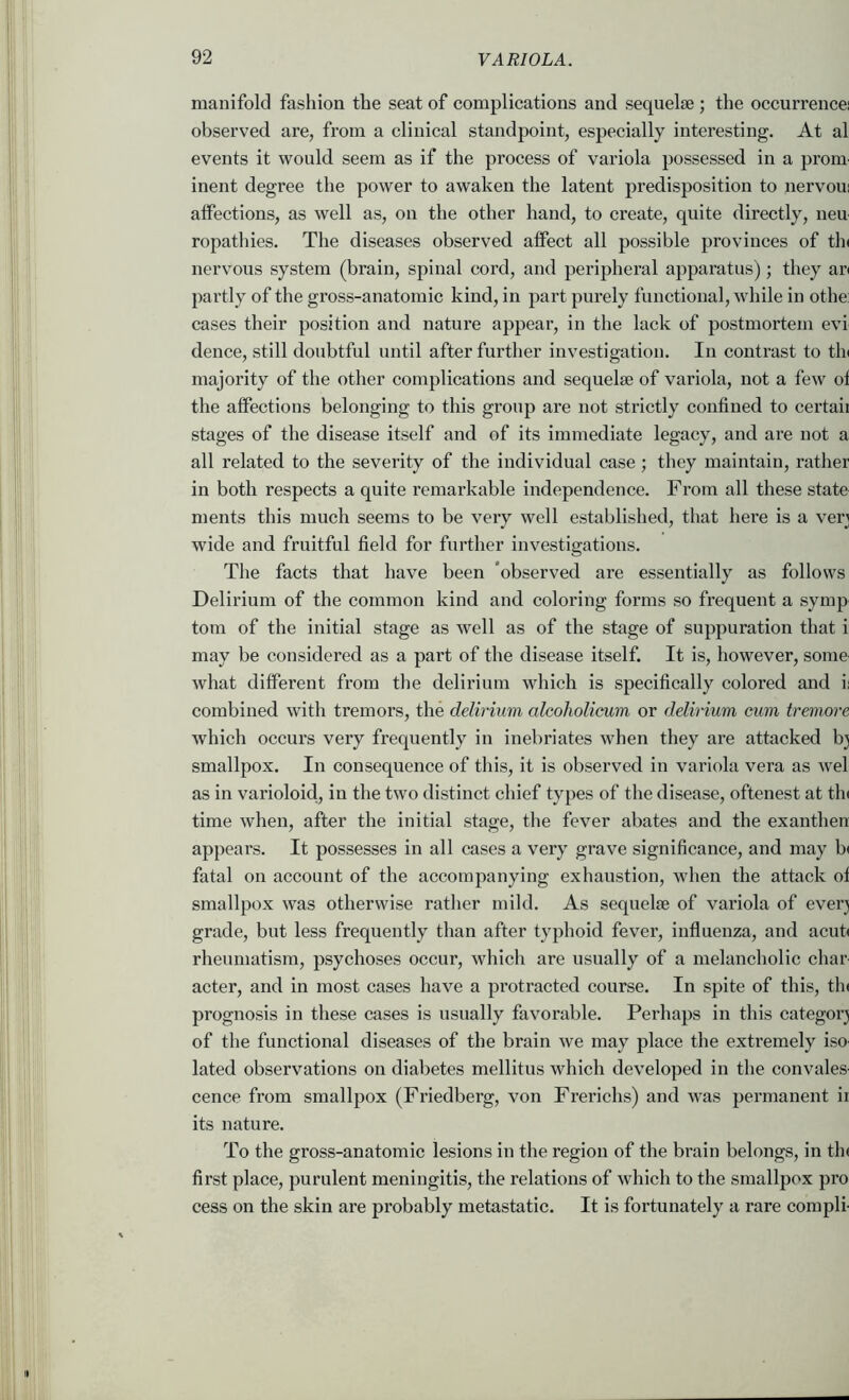 manifold fashion the seat of complications and sequelte ; the occurrence! observed are, from a clinical standpoint, especially interesting. At al events it would seem as if the process of variola possessed in a prom- inent degree the power to awaken the latent predisposition to nervou! affections, as well as, on the other hand, to create, quite directly, neu ropathies. The diseases observed affect all possible provinces of tin nervous system (brain, spinal cord, and peripheral apparatus); they an partly of the gross-anatomic kind, in part purely functional, while in othe: cases their position and nature appear, in the lack of postmortem evi dence, still doubtful until after further investigation. In contrast to tin majority of the other complications and sequelae of variola, not a few of the affections belonging to this group are not strictly confined to certaii stages of the disease itself and of its immediate legacy, and are not a all related to the severity of the individual case; they maintain, rather in both respects a quite remarkable independence. From all these state merits this much seems to be very well established, that here is a verj wide and fruitful field for further investigations. The facts that have been ‘observed are essentially as follows Delirium of the common kind and coloring forms so frequent a symp tom of the initial stage as well as of the stage of suppuration that i may be considered as a part of the disease itself. It is, however, some- what different from the delirium which is specifically colored and ii combined with tremors, the delirium alcoholicum or delirium cum trernore which occurs very frequently in inebriates when they are attacked bj smallpox. In consequence of this, it is observed in variola vera as wel as in varioloid, in the two distinct chief types of the disease, oftenest at tin time when, after the initial stage, the fever abates and the exanthen appears. It possesses in all cases a very grave significance, and may b( fatal on account of the accompanying exhaustion, when the attack of smallpox was otherwise rather mild. As sequelae of variola of everj grade, but less frequently than after typhoid fever, influenza, and acufi rheumatism, psychoses occur, which are usually of a melancholic char- acter, and in most cases have a protracted course. In spite of this, tin prognosis in these cases is usually favorable. Perhaps in this categor} of the functional diseases of the brain we may place the extremely iso- lated observations on diabetes mellitus which developed in the convales- cence from smallpox (Friedberg, von Frerichs) and was permanent ir its nature. To the gross-anatomic lesions in the region of the brain belongs, in tin first place, purulent meningitis, the relations of which to the smallpox pro cess on the skin are probably metastatic. It is fortunately a rare compli-